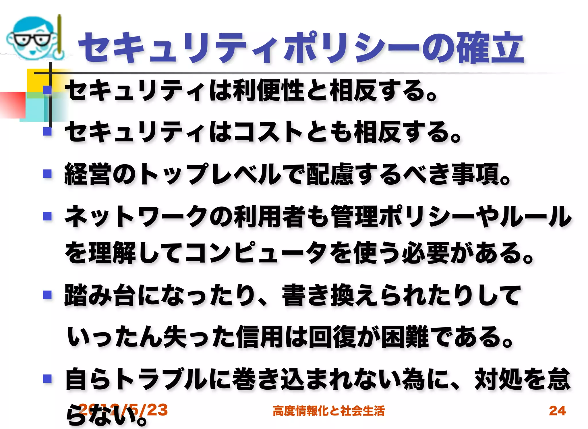 セキュリティポリシーの確立
   セキュリティは利便性と相反する。
   セキュリティはコストとも相反する。
   経営のトップレベルで配慮するべき事項。
   ネットワークの利用者も管理ポリシーやルール
    を理解してコンピュータを使う必要がある。
   踏み台になったり、書き換えられたりして
 いったん失った信用は回復が困難である。
   自らトラブルに巻き込まれない為に、対処を怠
     2012/5/23
    らない。       高度情報化と社会生活 24
 
