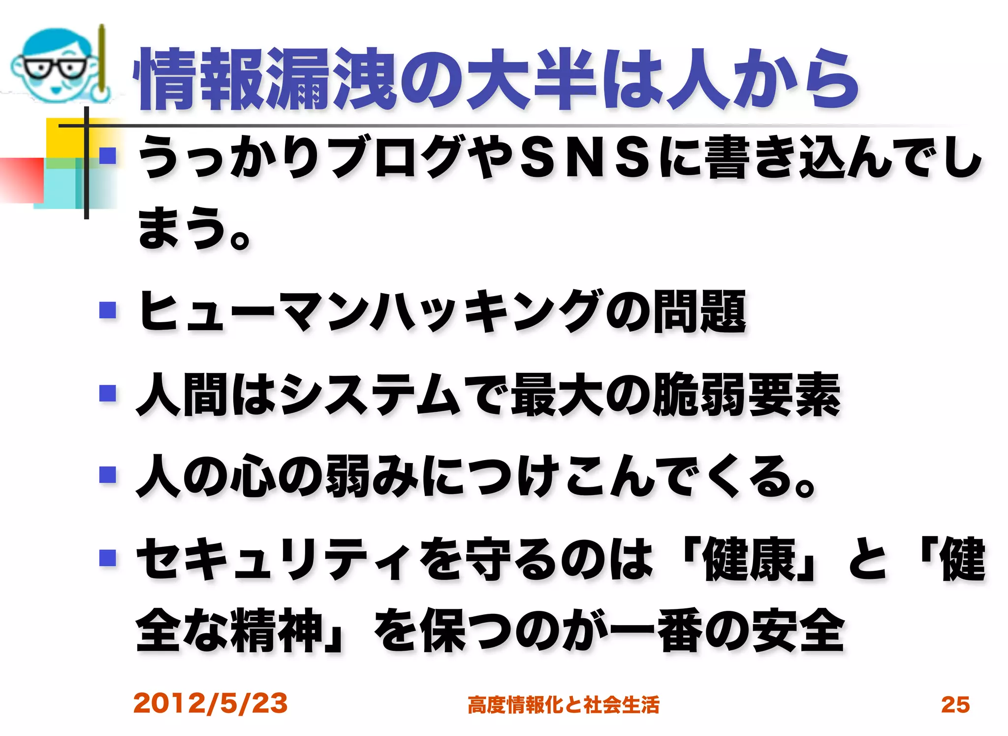 情報漏洩の大半は人から
   うっかりブログやＳＮＳに書き込んでし
    まう。
   ヒューマンハッキングの問題
   人間はシステムで最大の脆弱要素
   人の心の弱みにつけこんでくる。
   セキュリティを守るのは「健康」と「健
    全な精神」を保つのが一番の安全
    2012/5/23   高度情報化と社会生活   25
 