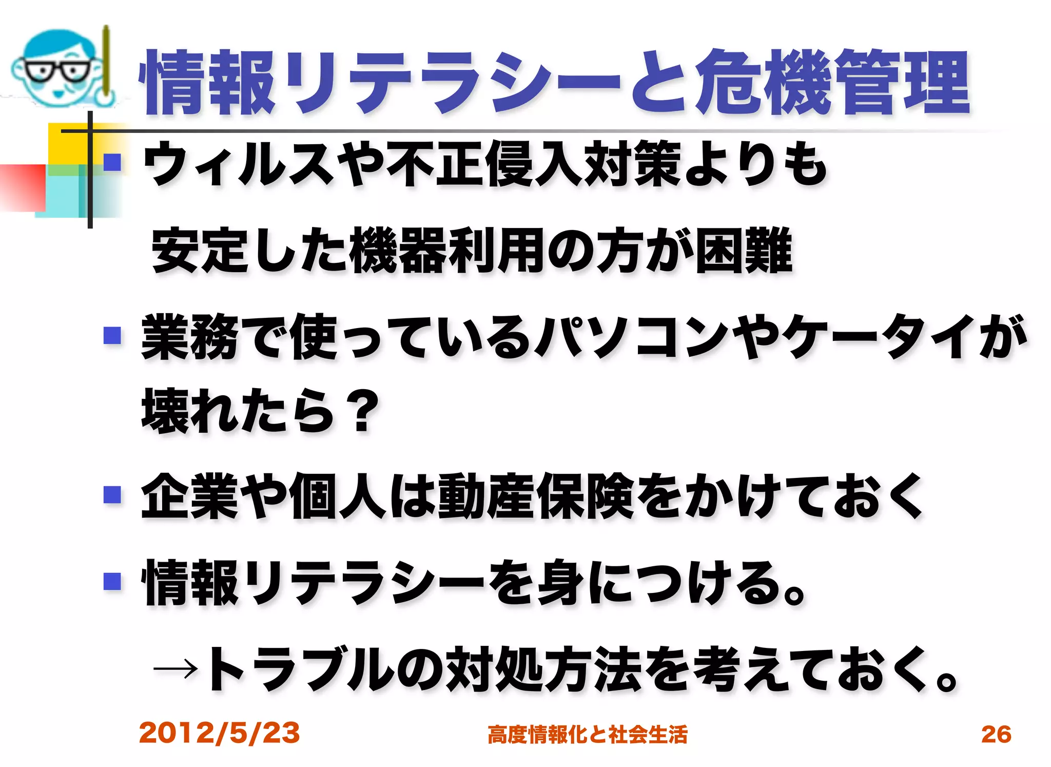 情報リテラシーと危機管理
   ウィルスや不正侵入対策よりも
 安定した機器利用の方が困難
   業務で使っているパソコンやケータイが
    壊れたら？
   企業や個人は動産保険をかけておく
   情報リテラシーを身につける。
 →トラブルの対処方法を考えておく。
    2012/5/23   高度情報化と社会生活   26
 