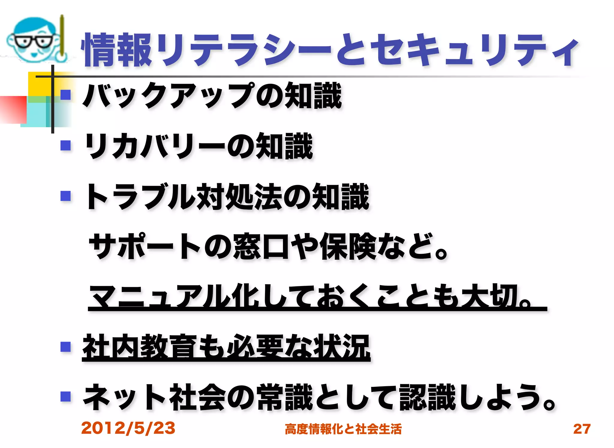情報リテラシーとセキュリティ
   バックアップの知識
   リカバリーの知識
   トラブル対処法の知識
 サポートの窓口や保険など。
 マニュアル化しておくことも大切。
   社内教育も必要な状況
   ネット社会の常識として認識しよう。
    2012/5/23   高度情報化と社会生活   27
 