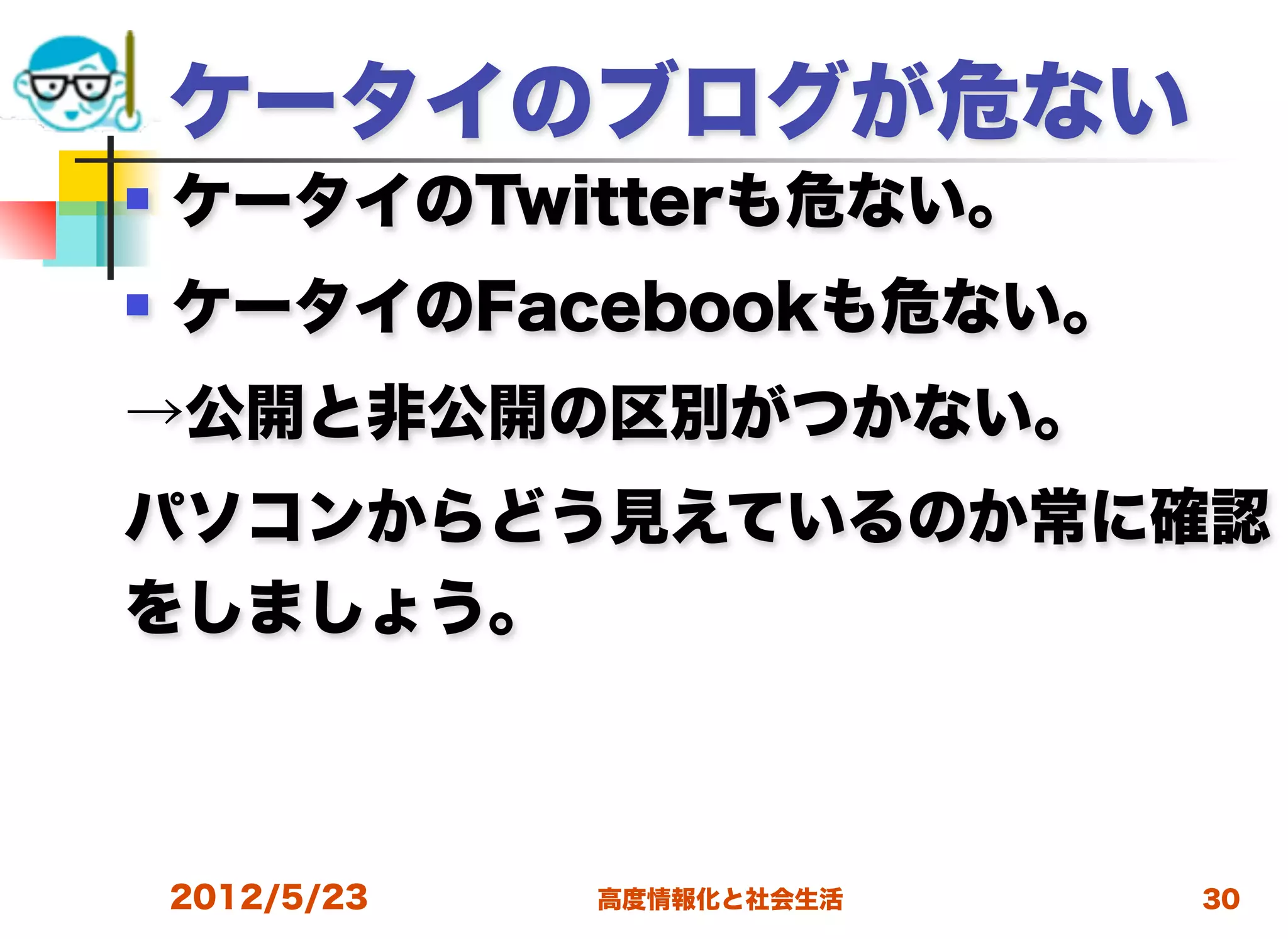 ケータイのブログが危ない
   ケータイのTwitterも危ない。
   ケータイのFacebookも危ない。
→公開と非公開の区別がつかない。
パソコンからどう見えているのか常に確認
をしましょう。



    2012/5/23   高度情報化と社会生活   30
 