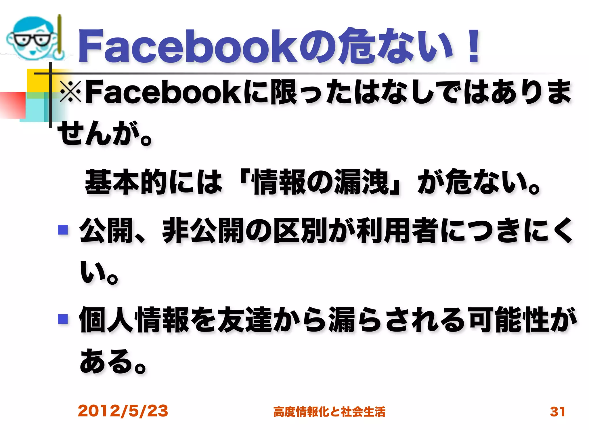 Facebookの危ない！
※Facebookに限ったはなしではありま
せんが。
 基本的には「情報の漏洩」が危ない。
   公開、非公開の区別が利用者につきにく
    い。
   個人情報を友達から漏らされる可能性が
    ある。
    2012/5/23   高度情報化と社会生活   31
 