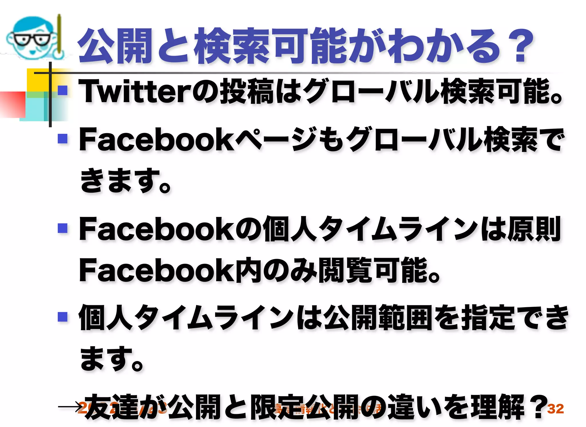 公開と検索可能がわかる？
   Twitterの投稿はグローバル検索可能。
   Facebookページもグローバル検索で
    きます。
   Facebookの個人タイムラインは原則
    Facebook内のみ閲覧可能。
   個人タイムラインは公開範囲を指定でき
    ます。
→友達が公開と限定公開の違いを理解？
 2012/5/23 高度情報化と社会生活 32
 