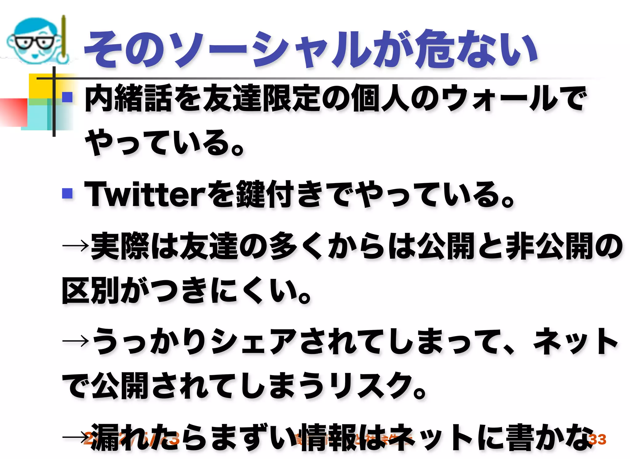 そのソーシャルが危ない
   内緒話を友達限定の個人のウォールで
    やっている。
   Twitterを 付きでやっている。
→実際は友達の多くからは公開と非公開の
区別がつきにくい。
→うっかりシェアされてしまって、ネット
で公開されてしまうリスク。
→漏れたらまずい情報はネットに書かな
 2012/5/23 高度情報化と社会生活 33
 