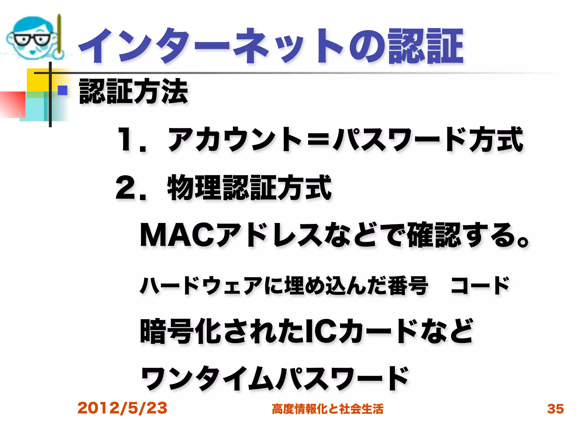 インターネットの認証
   認証方法
  １．アカウント＝パスワード方式
  ２．物理認証方式
   MACアドレスなどで確認する。
   ハードウェアに埋め込んだ番号 コード
   暗号化されたICカードなど
   ワンタイムパスワード
    2012/5/23   高度情報化と社会生活   35
 
