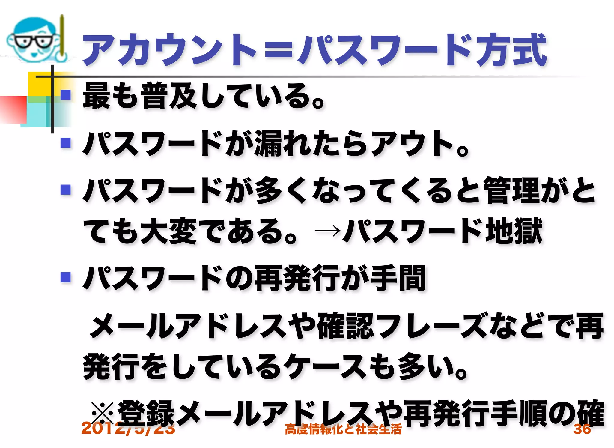 アカウント＝パスワード方式
   最も普及している。
   パスワードが漏れたらアウト。
   パスワードが多くなってくると管理がと
    ても大変である。→パスワード地獄
   パスワードの再発行が手間
 メールアドレスや確認フレーズなどで再
 発行をしているケースも多い。
 ※登録メールアドレスや再発行手順の確
 2012/5/23 高度情報化と社会生活 36
 