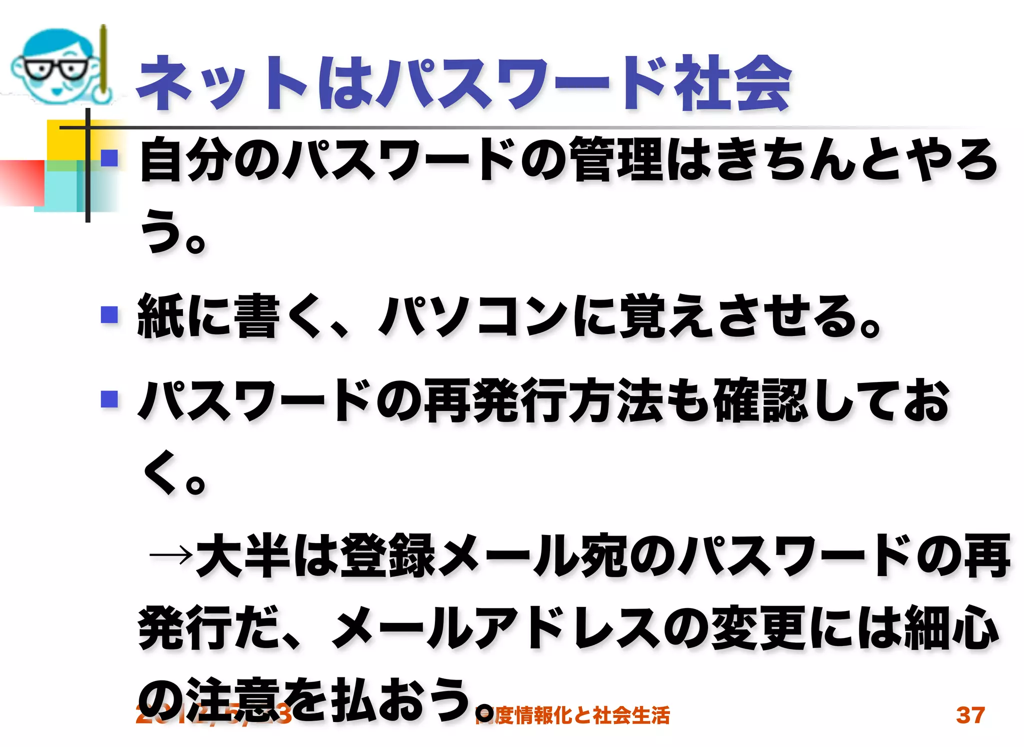 ネットはパスワード社会
   自分のパスワードの管理はきちんとやろ
    う。
   紙に書く、パソコンに覚えさせる。
   パスワードの再発行方法も確認してお
    く。
 →大半は登録メール宛のパスワードの再
 発行だ、メールアドレスの変更には細心
 の注意を払おう。
 2012/5/23 高度情報化と社会生活 37
 