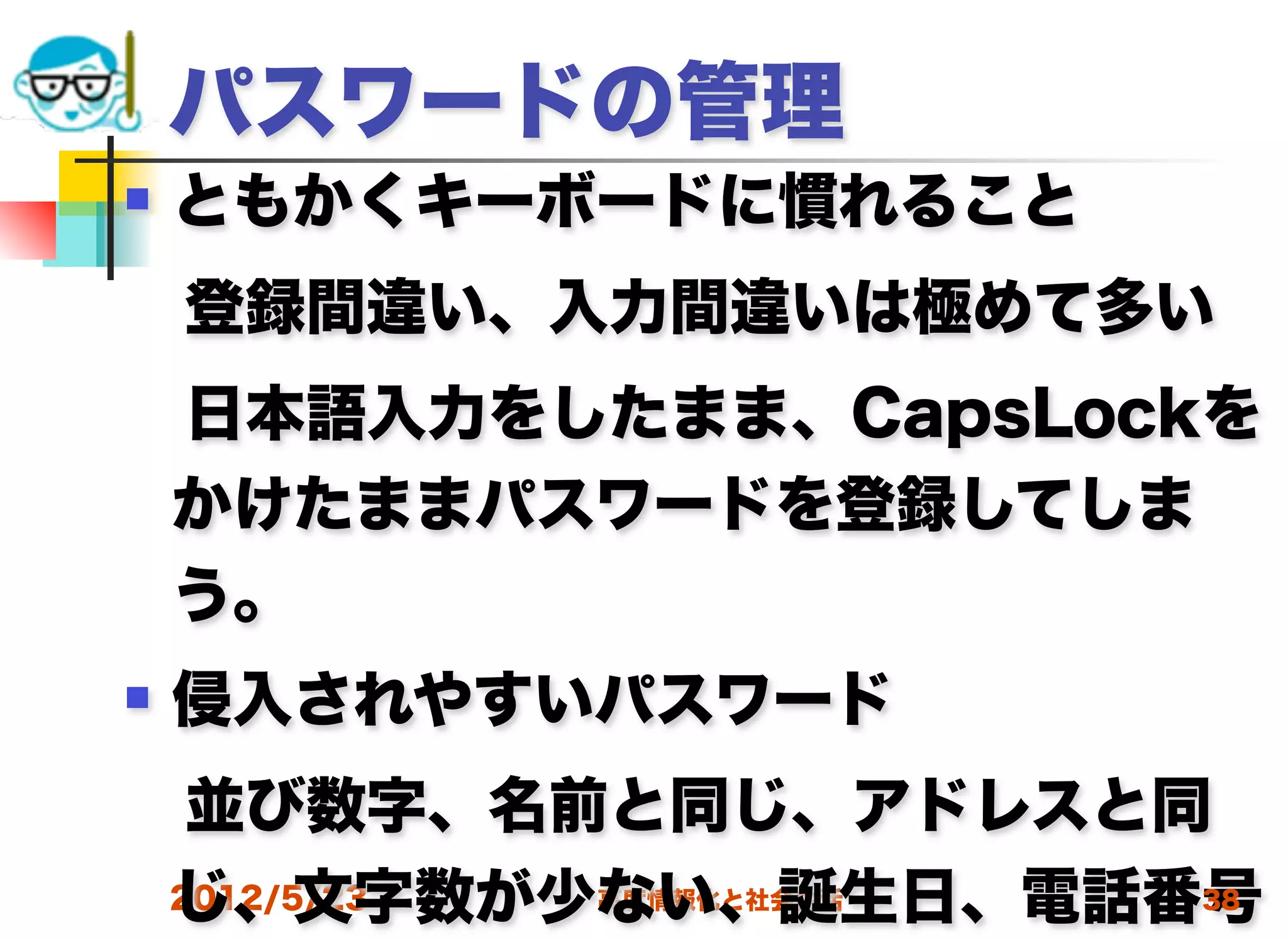 パスワードの管理
   ともかくキーボードに慣れること
 登録間違い、入力間違いは極めて多い
 日本語入力をしたまま、CapsLockを
 かけたままパスワードを登録してしま
 う。
   侵入されやすいパスワード
 並び数字、名前と同じ、アドレスと同
 じ、文字数が少ない、誕生日、電話番号
 2012/5/23 高度情報化と社会生活 38
 