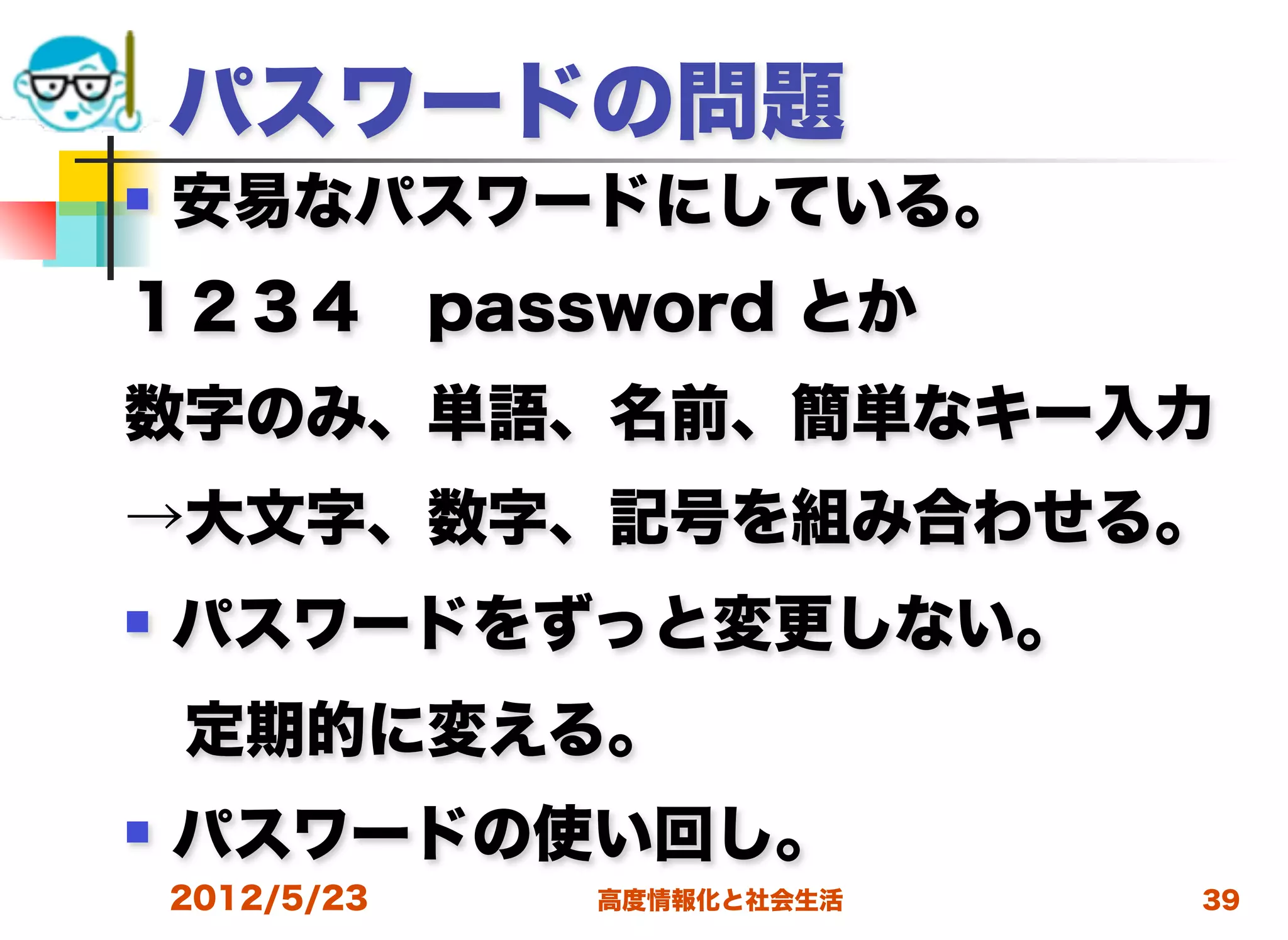パスワードの問題
   安易なパスワードにしている。
１２３４ password とか
数字のみ、単語、名前、簡単なキー入力
→大文字、数字、記号を組み合わせる。
   パスワードをずっと変更しない。
 定期的に変える。
   パスワードの使い回し。
    2012/5/23   高度情報化と社会生活   39
 