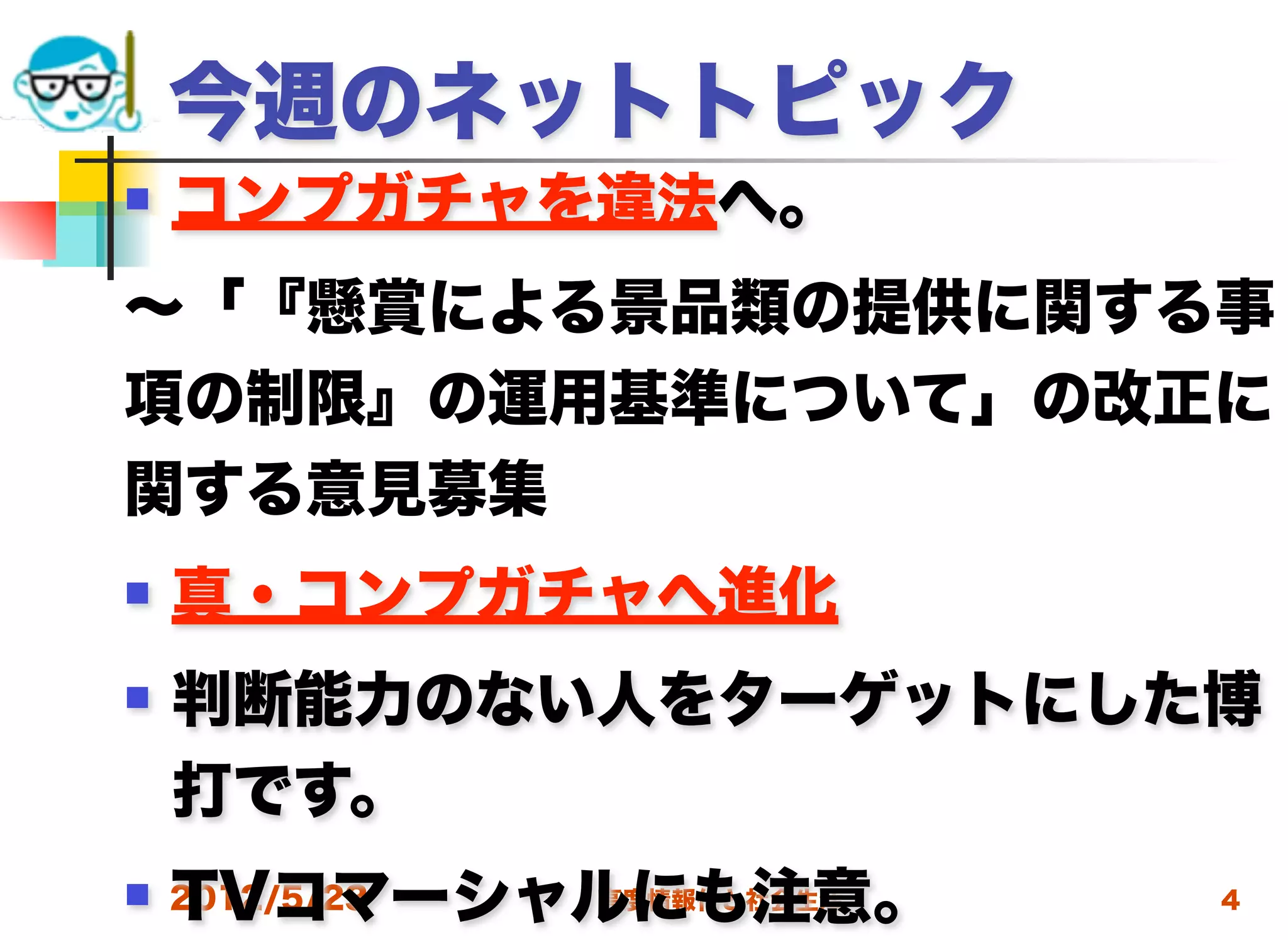 今週のネットトピック
   コンプガチャを違法へ。
∼「『懸賞による景品類の提供に関する事
項の制限』の運用基準について」の改正に
関する意見募集
   真・コンプガチャへ進化
   判断能力のない人をターゲットにした博
    打です。
    TVコマーシャルにも注意。
 2012/5/23高度情報化と社会生活   4
 