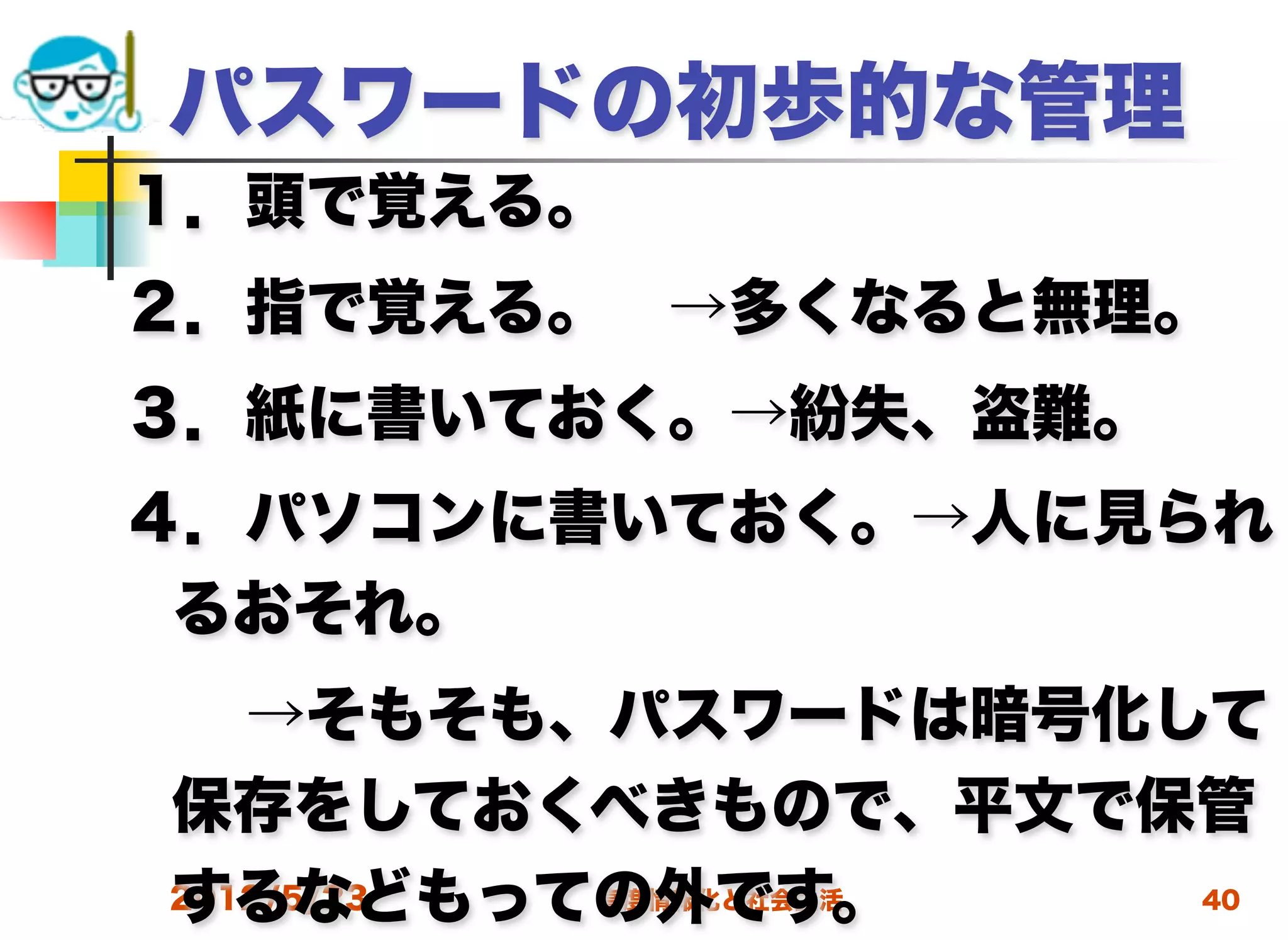 パスワードの初歩的な管理
１．頭で覚える。
２．指で覚える。 →多くなると無理。
３．紙に書いておく。→紛失、盗難。
４．パソコンに書いておく。→人に見られ
 るおそれ。
  →そもそも、パスワードは暗号化して
 保存をしておくべきもので、平文で保管
 するなどもっての外です。
 2012/5/23 高度情報化と社会生活 40
 