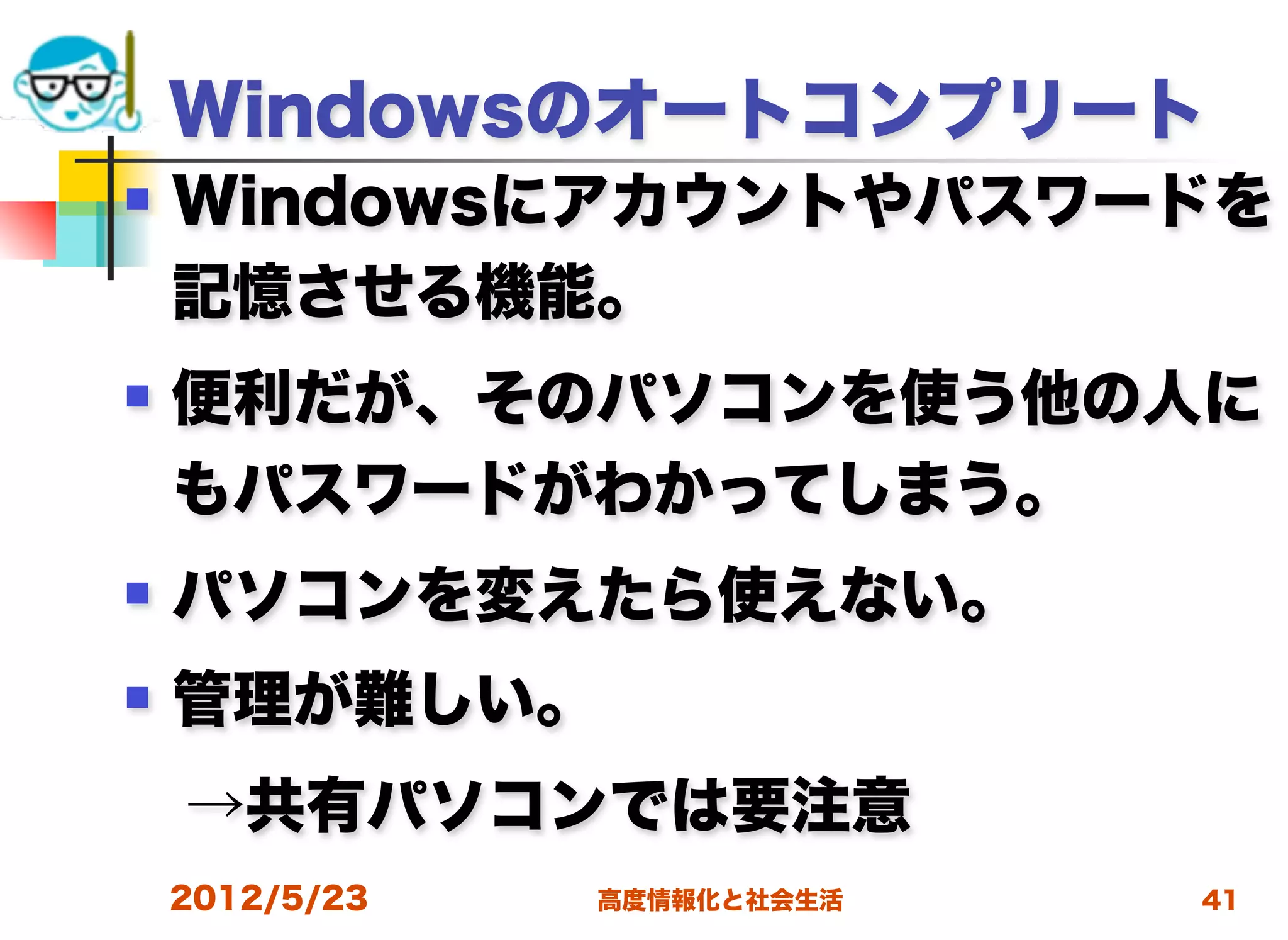 Windowsのオートコンプリート
   Windowsにアカウントやパスワードを
    記憶させる機能。
   便利だが、そのパソコンを使う他の人に
    もパスワードがわかってしまう。
   パソコンを変えたら使えない。
   管理が難しい。
 →共有パソコンでは要注意
    2012/5/23   高度情報化と社会生活   41
 