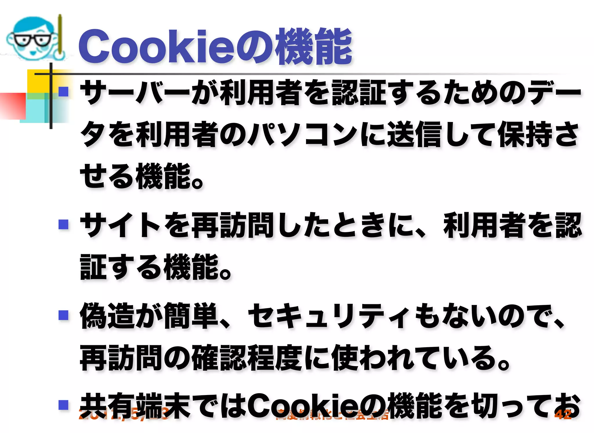 Cookieの機能
   サーバーが利用者を認証するためのデー
    タを利用者のパソコンに送信して保持さ
    せる機能。
   サイトを再訪問したときに、利用者を認
    証する機能。
   偽造が簡単、セキュリティもないので、
    再訪問の確認程度に使われている。
    共有端末ではCookieの機能を切ってお
 2012/5/23高度情報化と社会生活  42
 