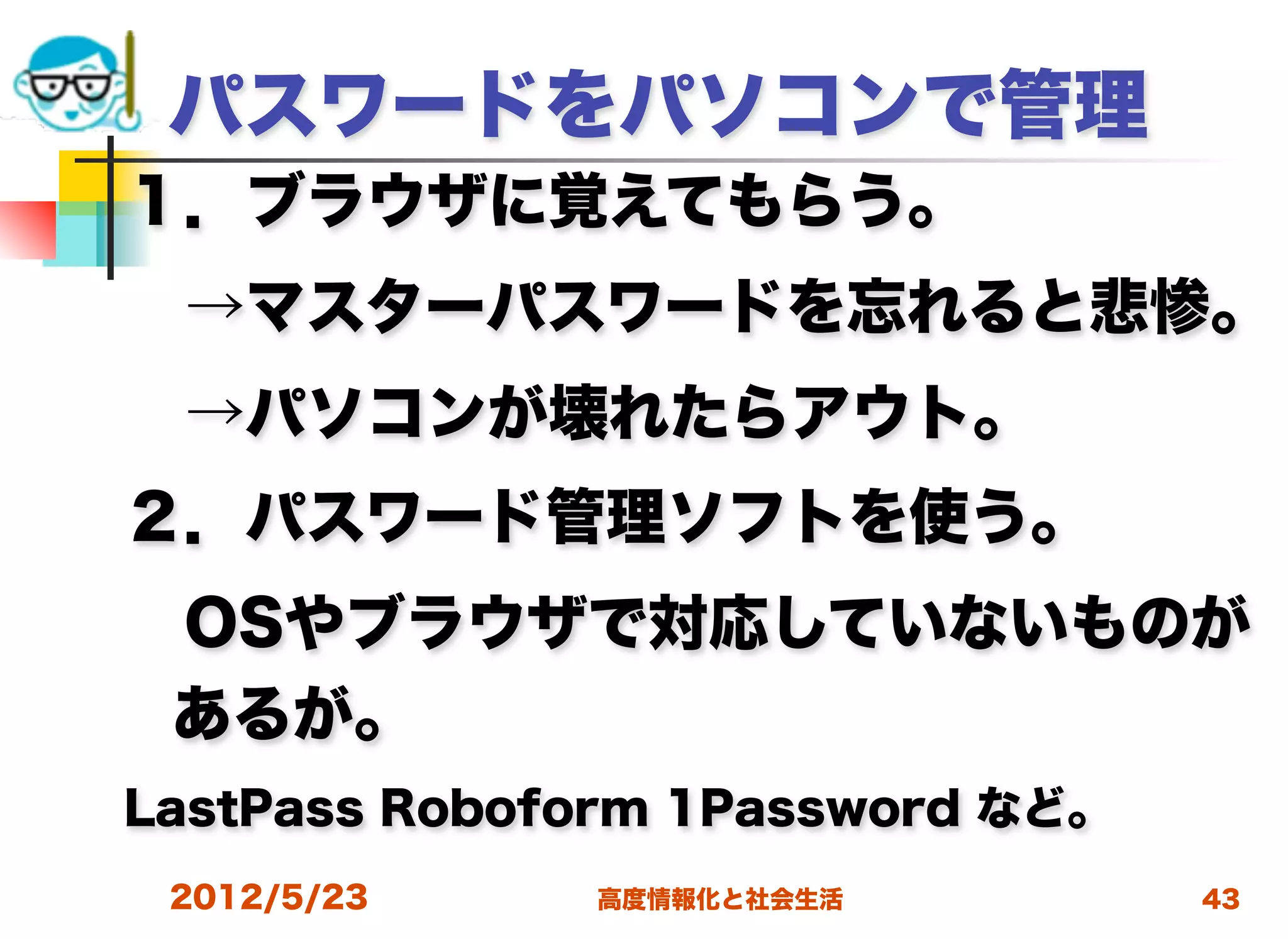 パスワードをパソコンで管理
１．ブラウザに覚えてもらう。
 →マスターパスワードを忘れると悲惨。
 →パソコンが壊れたらアウト。
２．パスワード管理ソフトを使う。
 OSやブラウザで対応していないものが
 あるが。
LastPass Roboform 1Password など。
 2012/5/23    高度情報化と社会生活          43
 