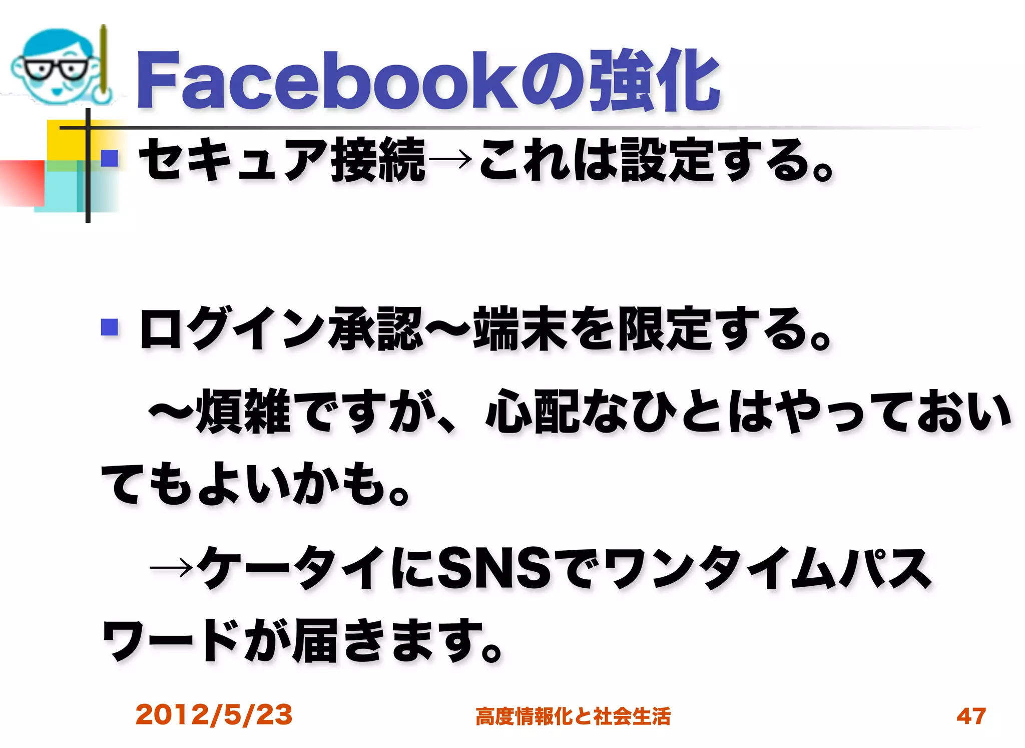 Facebookの強化
   セキュア接続→これは設定する。


   ログイン承認∼端末を限定する。
 ∼煩雑ですが、心配なひとはやっておい
てもよいかも。
 →ケータイにSNSでワンタイムパス
ワードが届きます。
    2012/5/23   高度情報化と社会生活   47
 