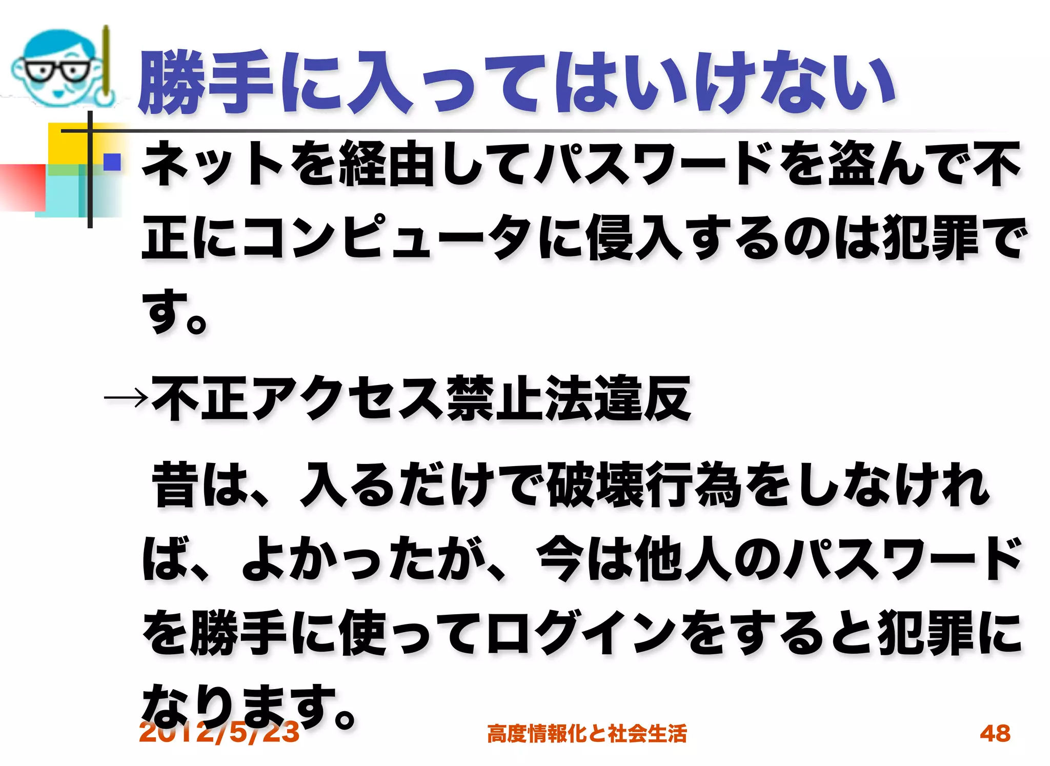 勝手に入ってはいけない
   ネットを経由してパスワードを盗んで不
    正にコンピュータに侵入するのは犯罪で
    す。
→不正アクセス禁止法違反
 昔は、入るだけで破壊行為をしなけれ
 ば、よかったが、今は他人のパスワード
 を勝手に使ってログインをすると犯罪に
 なります。
 2012/5/23 高度情報化と社会生活 48
 
