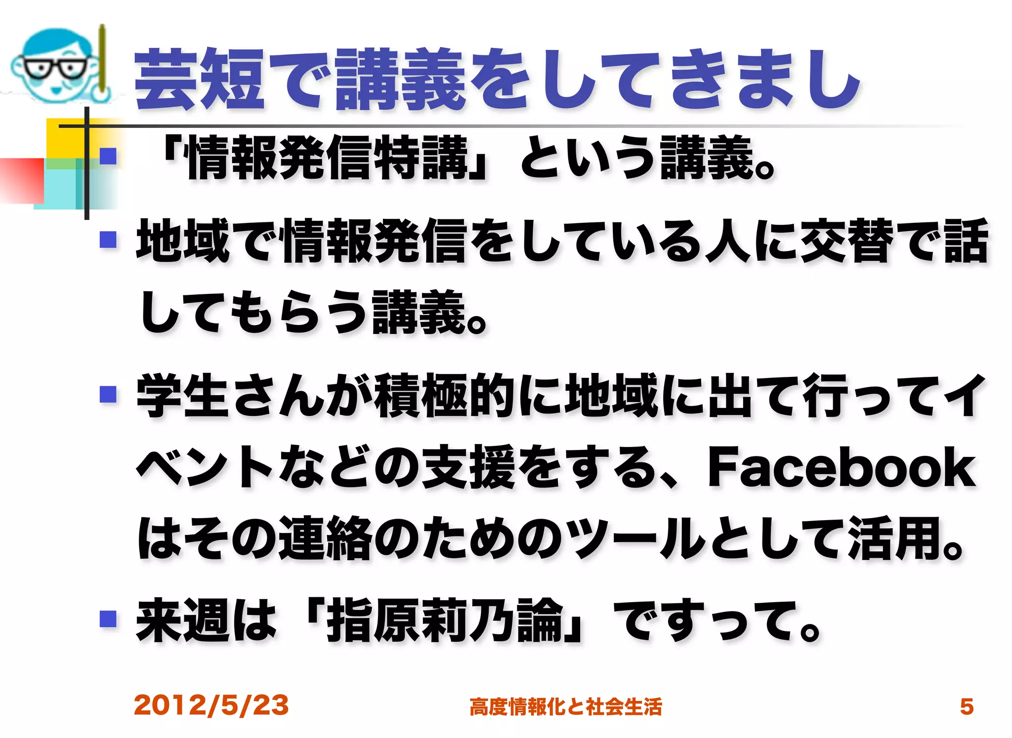 芸短で講義をしてきまし
   「情報発信特講」という講義。
   地域で情報発信をしている人に交替で話
    してもらう講義。
   学生さんが積極的に地域に出て行ってイ
    ベントなどの支援をする、Facebook
    はその連絡のためのツールとして活用。
   来週は「指原莉乃論」ですって。
    2012/5/23   高度情報化と社会生活   5
 
