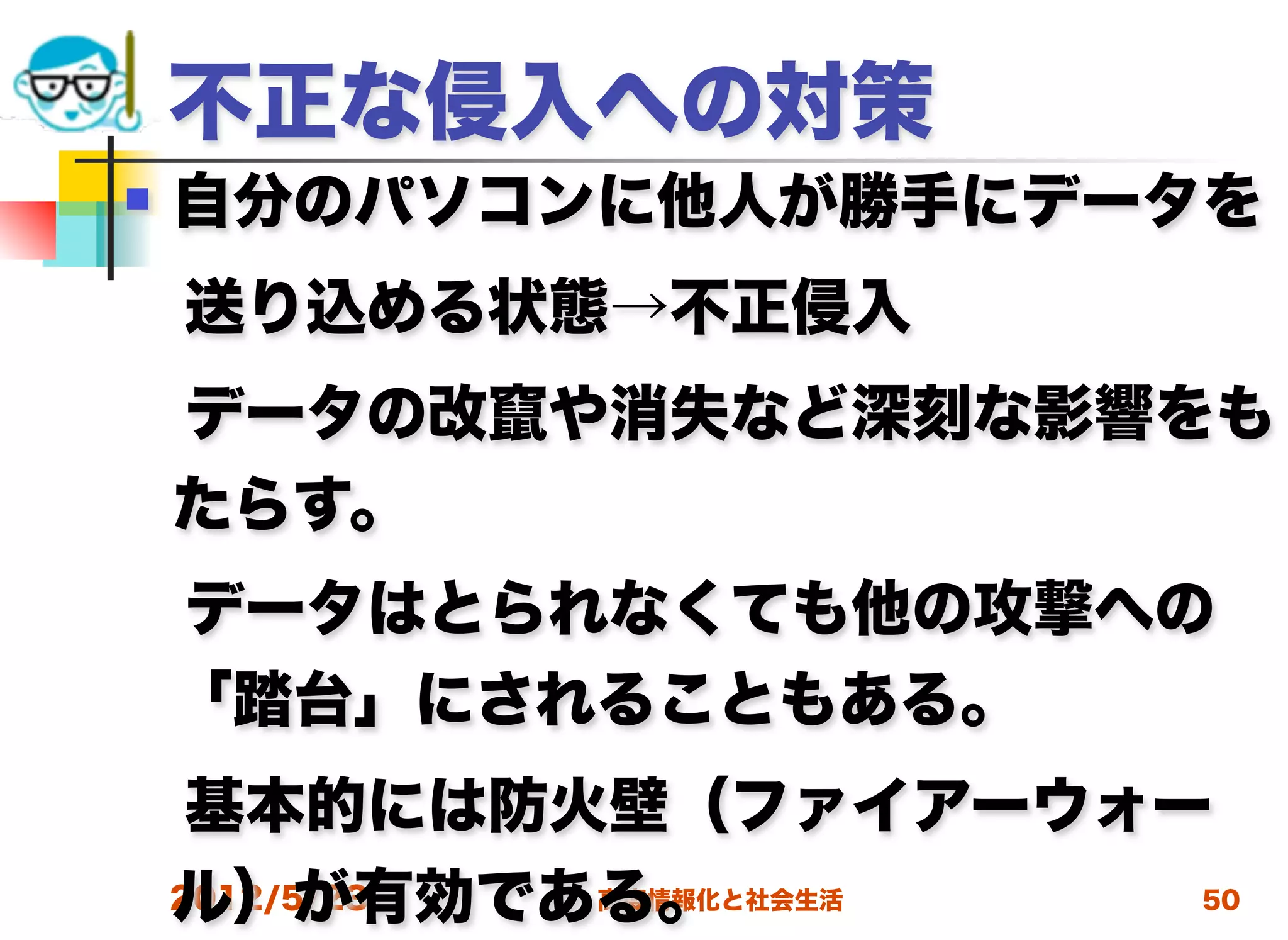 不正な侵入への対策
   自分のパソコンに他人が勝手にデータを
 送り込める状態→不正侵入
 データの改竄や消失など深刻な影響をも
 たらす。
 データはとられなくても他の攻撃への
 「踏台」にされることもある。
 基本的には防火壁（ファイアーウォー
 ル）が有効である。
 2012/5/23 高度情報化と社会生活 50
 