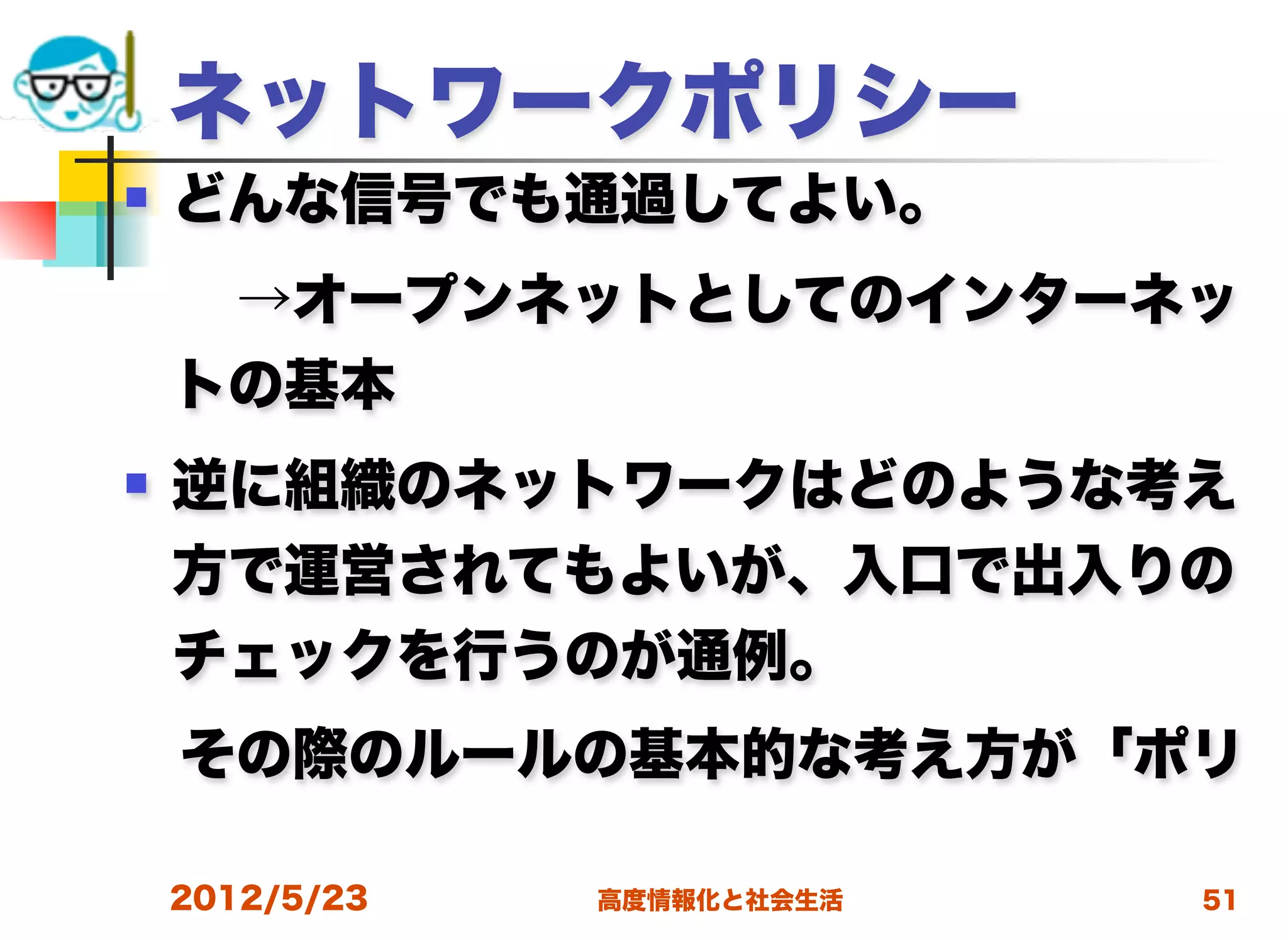 ネットワークポリシー
   どんな信号でも通過してよい。
  →オープンネットとしてのインターネッ
    トの基本
   逆に組織のネットワークはどのような考え
    方で運営されてもよいが、入口で出入りの
    チェックを行うのが通例。
 その際のルールの基本的な考え方が「ポリ

    2012/5/23   高度情報化と社会生活   51
 
