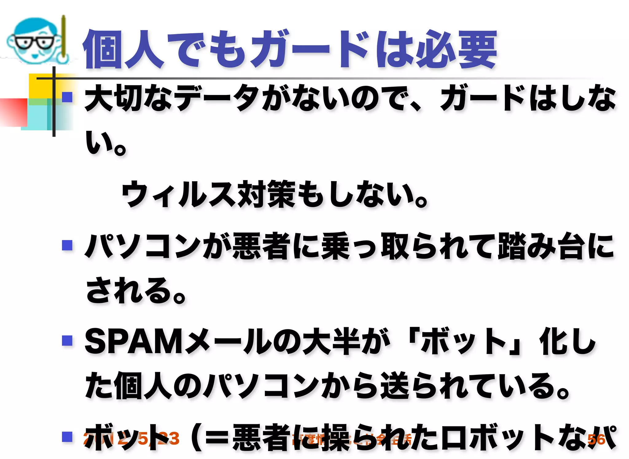 個人でもガードは必要
   大切なデータがないので、ガードはしな
    い。
  ウィルス対策もしない。
   パソコンが悪者に乗っ取られて踏み台に
    される。
   SPAMメールの大半が「ボット」化し
    た個人のパソコンから送られている。
    ボット（＝悪者に操られたロボットなパ
 2012/5/23高度情報化と社会生活 56
 