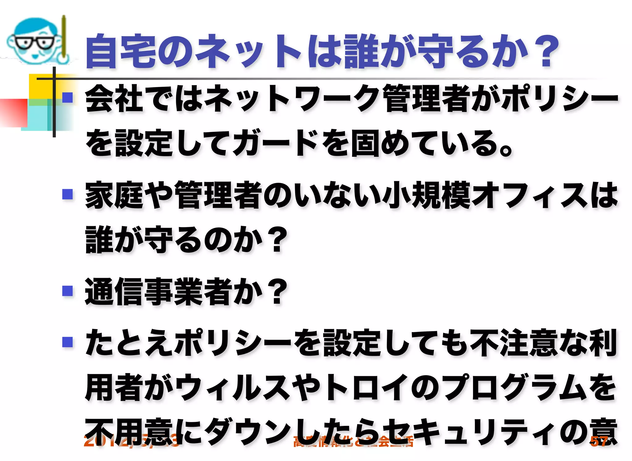 自宅のネットは誰が守るか？
   会社ではネットワーク管理者がポリシー
    を設定してガードを固めている。
   家庭や管理者のいない小規模オフィスは
    誰が守るのか？
   通信事業者か？
   たとえポリシーを設定しても不注意な利
    用者がウィルスやトロイのプログラムを
    不用意にダウンしたらセキュリティの意
    2012/5/23 高度情報化と社会生活 57
 