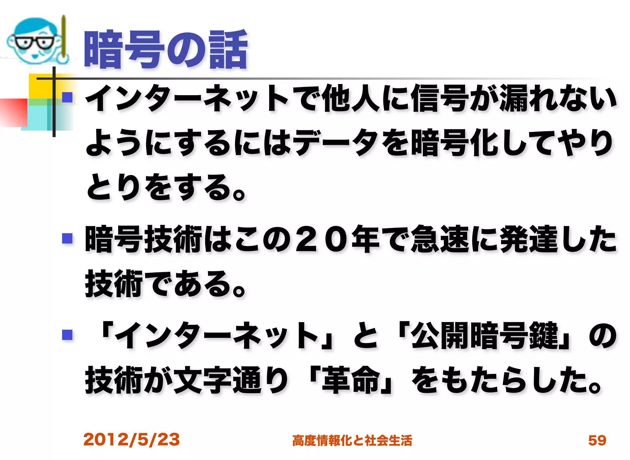 暗号の話
   インターネットで他人に信号が漏れない
    ようにするにはデータを暗号化してやり
    とりをする。
   暗号技術はこの２０年で急速に発達した
    技術である。
   「インターネット」と「公開暗号 」の
    技術が文字通り「革命」をもたらした。
    2012/5/23   高度情報化と社会生活   59
 