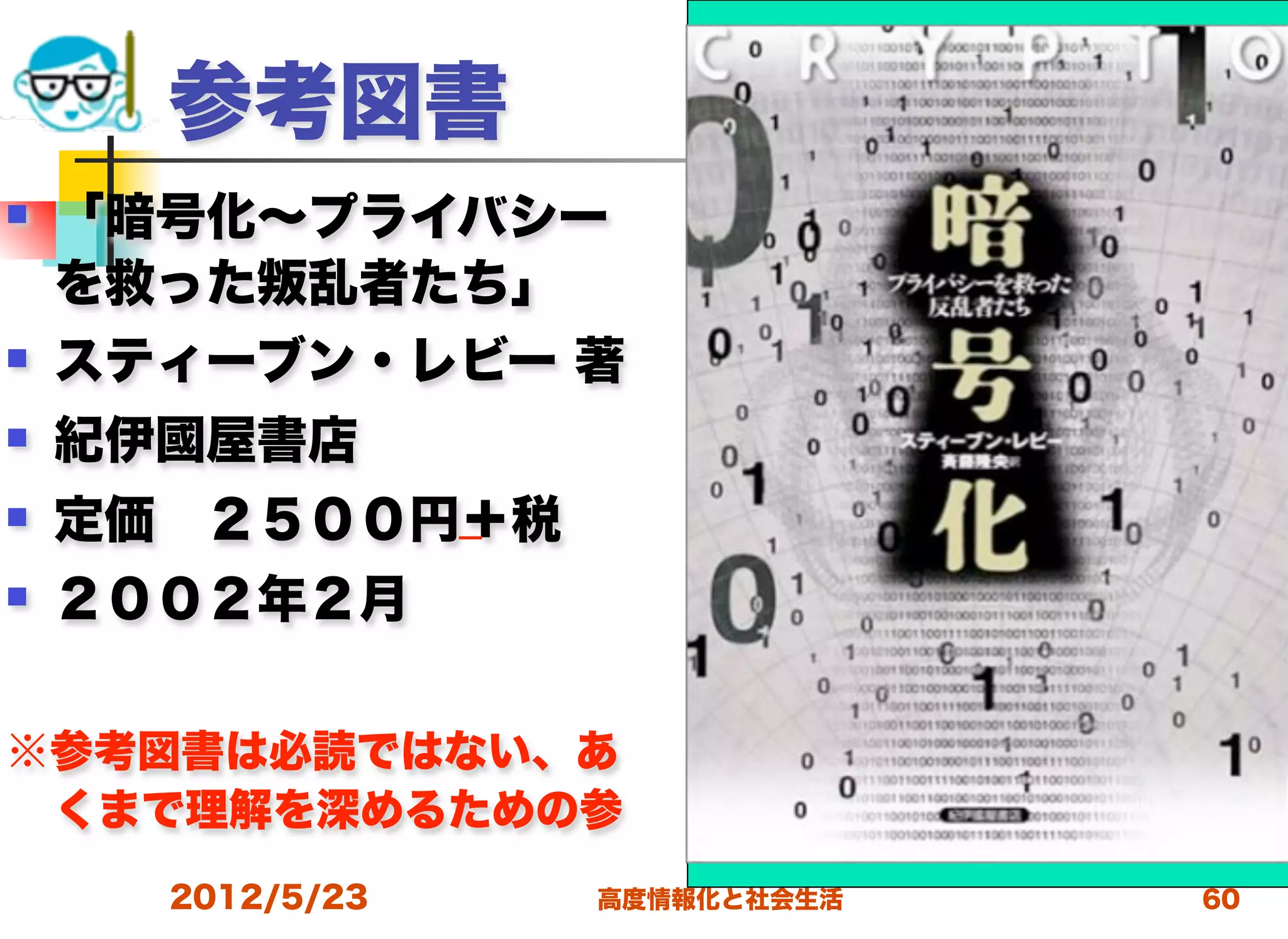 参考図書
   「暗号化∼プライバシー
    を救った 乱者たち」
   スティーブン・レビー 著
   紀伊國屋書店
   定価 ２５００円＋税
   ２００２年２月

※参考図書は必読ではない、あ
 くまで理解を深めるための参
      2012/5/23   高度情報化と社会生活   60
 