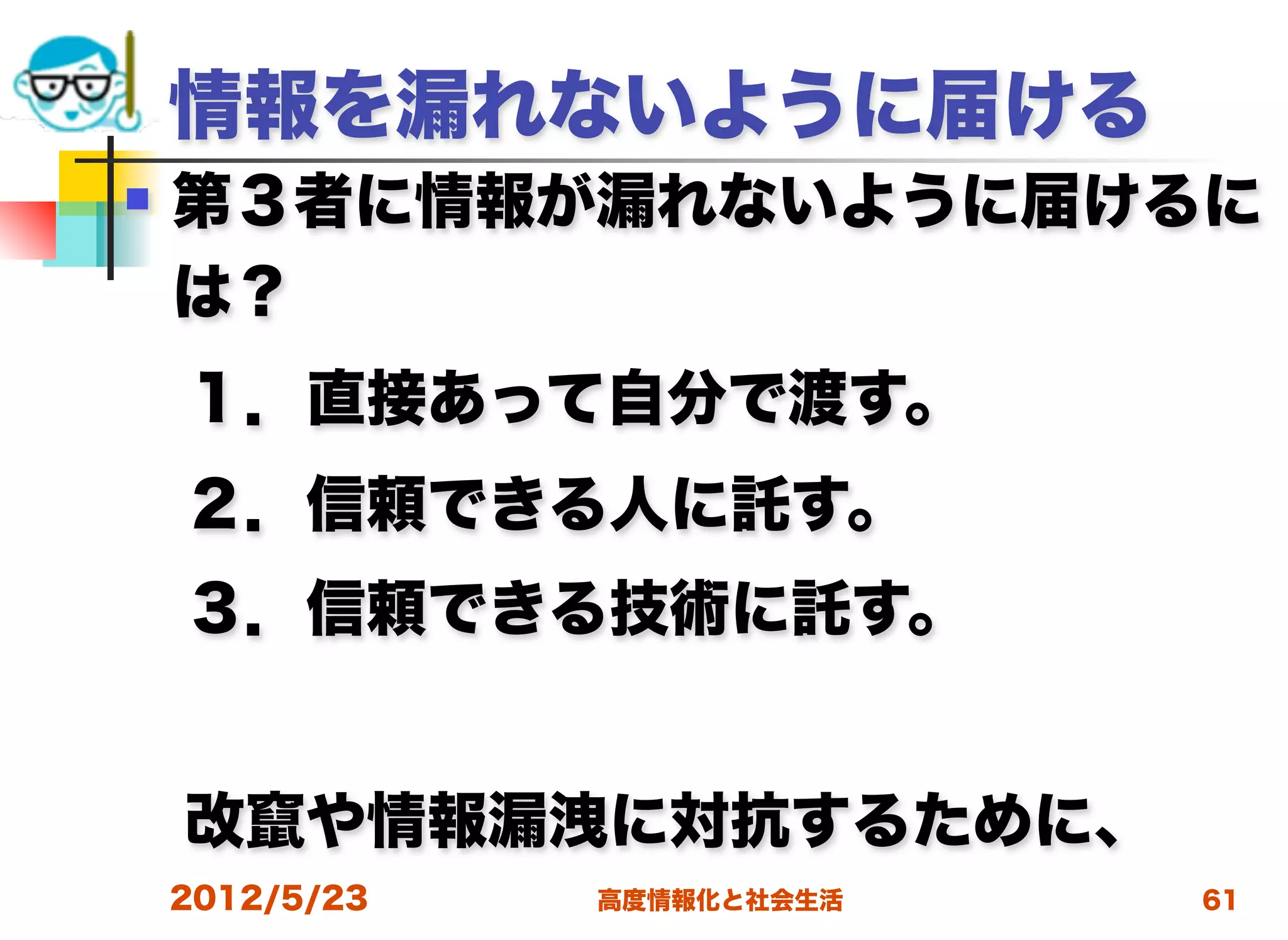 情報を漏れないように届ける
   第３者に情報が漏れないように届けるに
    は？
 １．直接あって自分で渡す。
 ２．信頼できる人に託す。
 ３．信頼できる技術に託す。


 改竄や情報漏洩に対抗するために、
    2012/5/23   高度情報化と社会生活   61
 