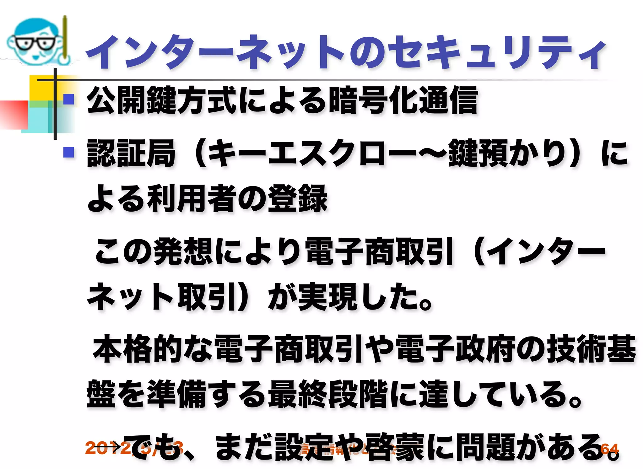 インターネットのセキュリティ
   公開   方式による暗号化通信
   認証局（キーエスクロー∼   預かり）に
    よる利用者の登録
 この発想により電子商取引（インター
 ネット取引）が実現した。
 本格的な電子商取引や電子政府の技術基
 盤を準備する最終段階に達している。
 →でも、まだ設定や啓蒙に問題がある。
 2012/5/23 高度情報化と社会生活 64
 