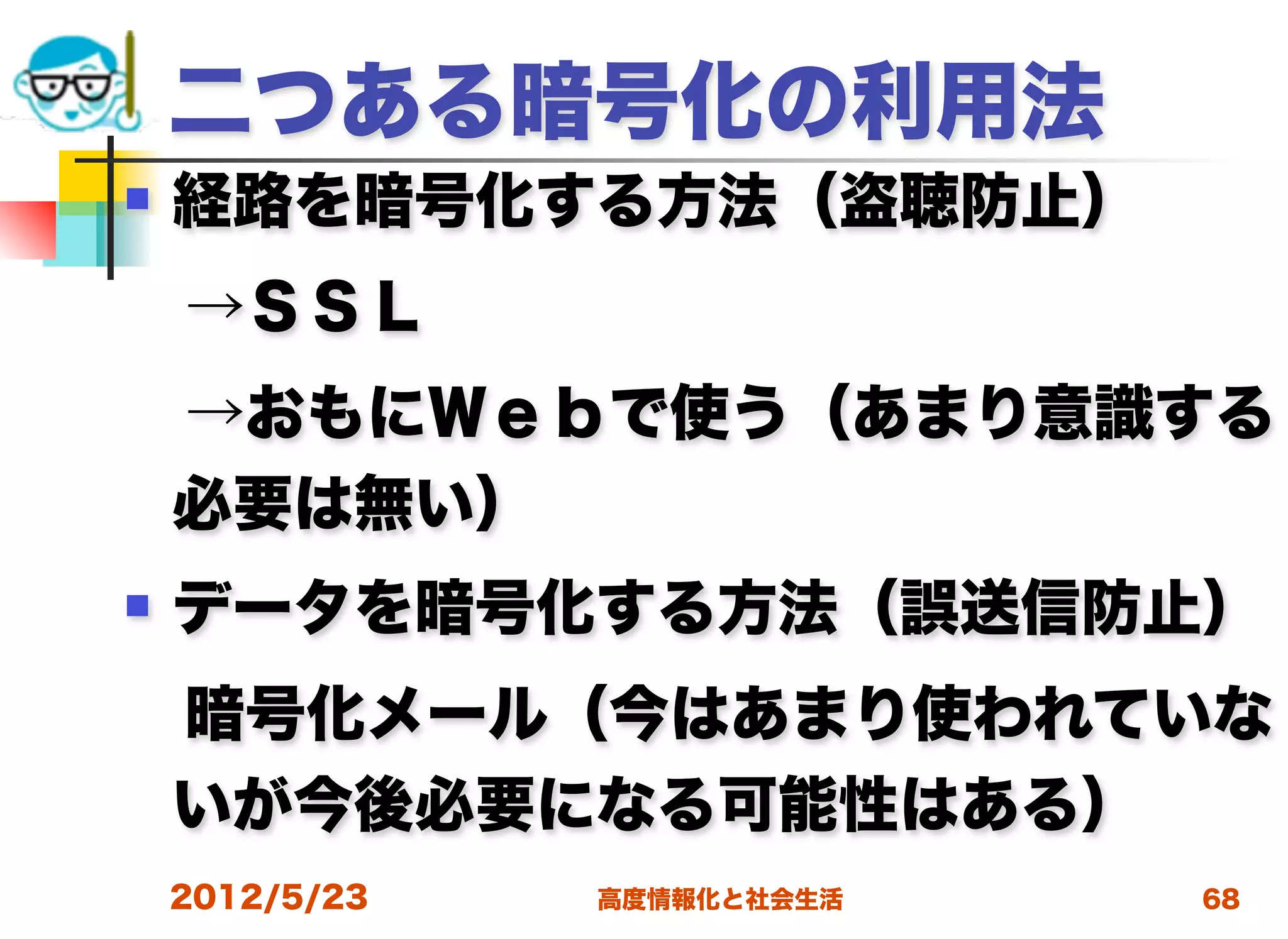 二つある暗号化の利用法
   経路を暗号化する方法（盗聴防止）
 →ＳＳＬ
 →おもにＷｅｂで使う（あまり意識する
 必要は無い）
   データを暗号化する方法（誤送信防止）
 暗号化メール（今はあまり使われていな
 いが今後必要になる可能性はある）
    2012/5/23   高度情報化と社会生活   68
 