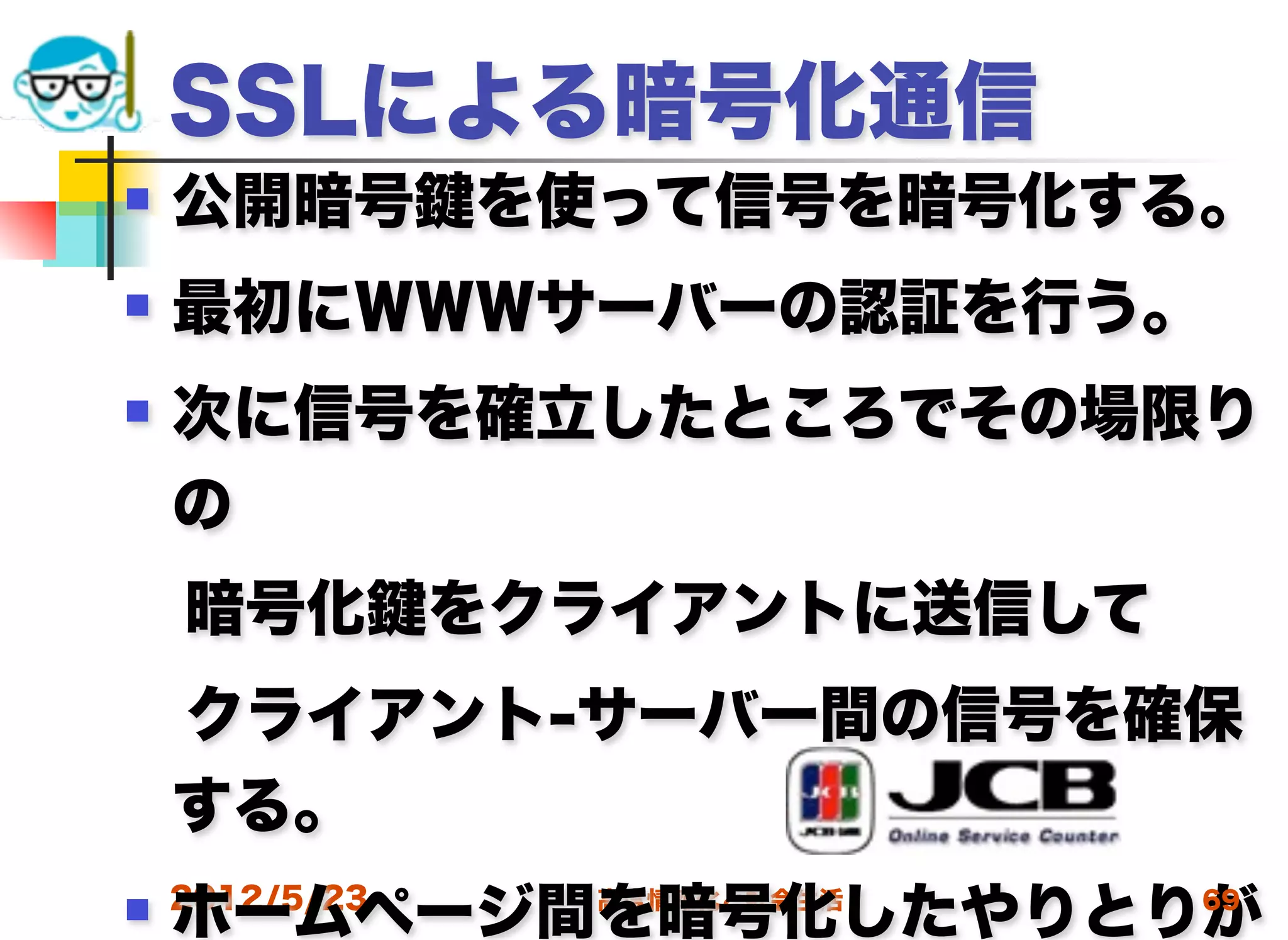 SSLによる暗号化通信
   公開暗号      を使って信号を暗号化する。
   最初にＷＷＷサーバーの認証を行う。
   次に信号を確立したところでその場限り
    の
 暗号化          をクライアントに送信して
 クライアント-サーバー間の信号を確保
 する。
    ホームページ間を暗号化したやりとりが
 2012/5/23     高度情報化と社会生活   69
 