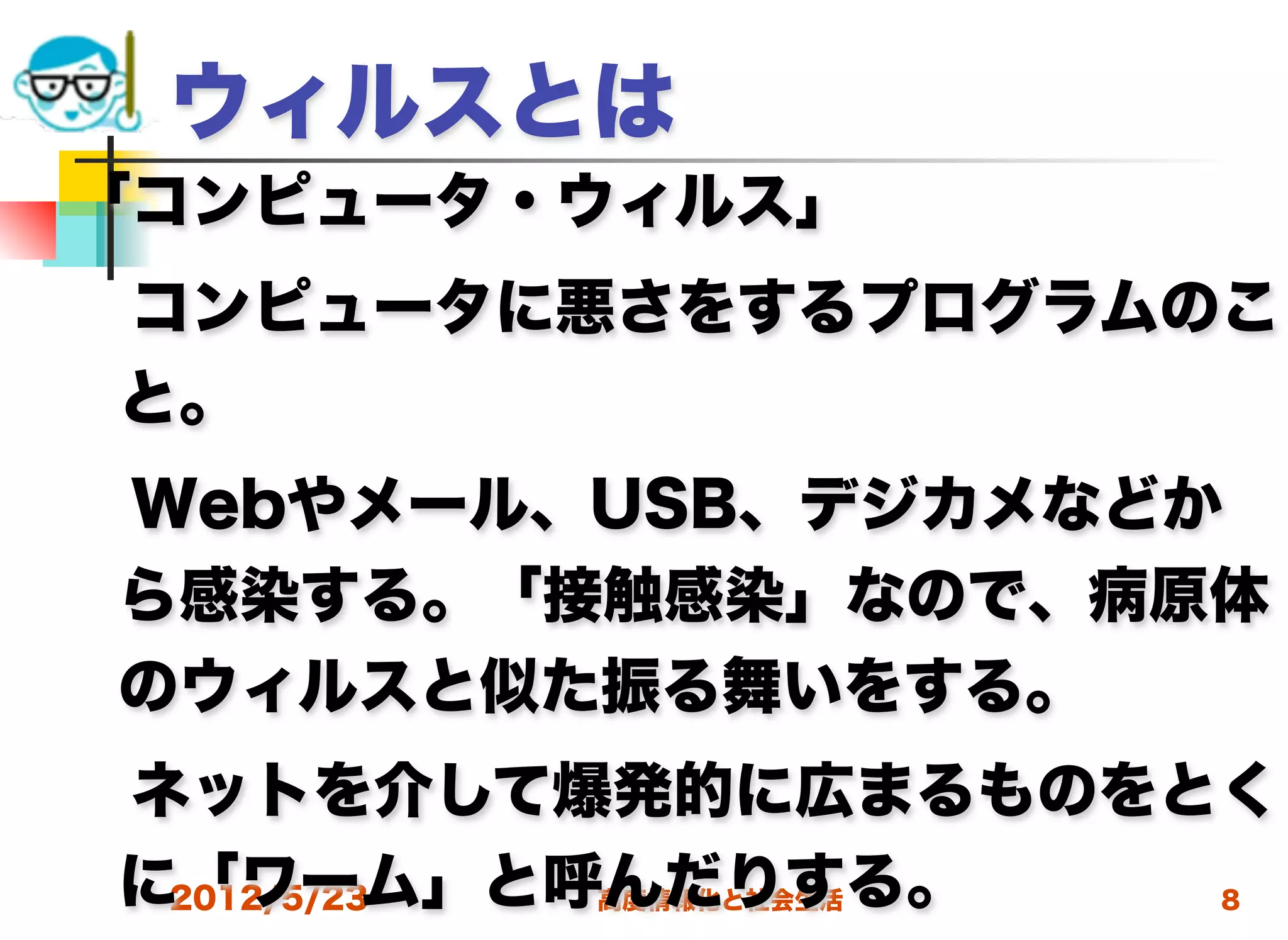 ウィルスとは
「コンピュータ・ウィルス」
 コンピュータに悪さをするプログラムのこ
 と。
 Webやメール、USB、デジカメなどか
 ら感染する。「接触感染」なので、病原体
 のウィルスと似た振る舞いをする。
 ネットを介して爆発的に広まるものをとく
 に「ワーム」と呼んだりする。
  2012/5/23 高度情報化と社会生活 8
 
