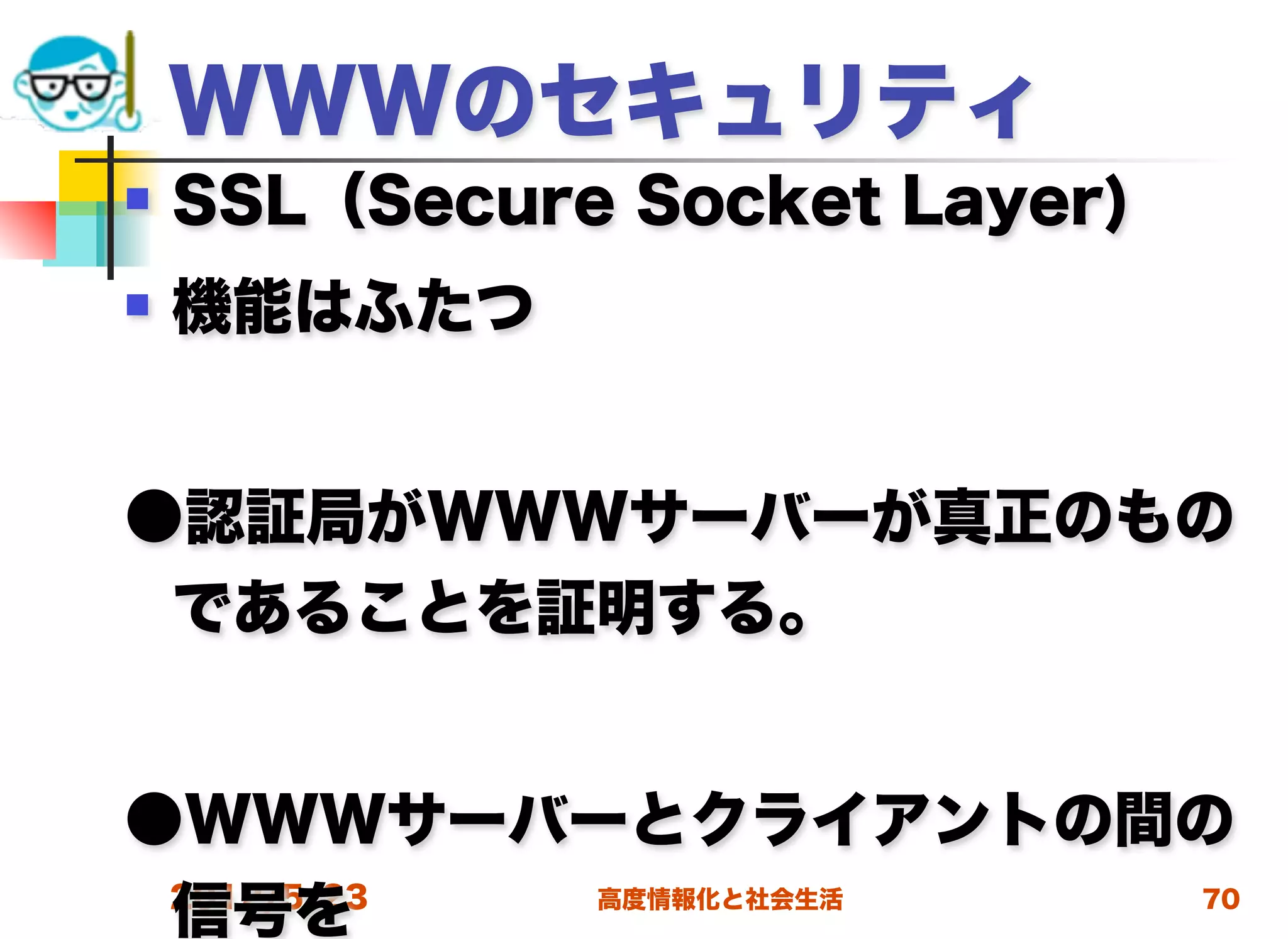 WWWのセキュリティ
   SSL（Secure Socket Layer)
   機能はふたつ


●認証局がWWWサーバーが真正のもの
 であることを証明する。


●WWWサーバーとクライアントの間の
 信号を
 2012/5/23 高度情報化と社会生活 70
 