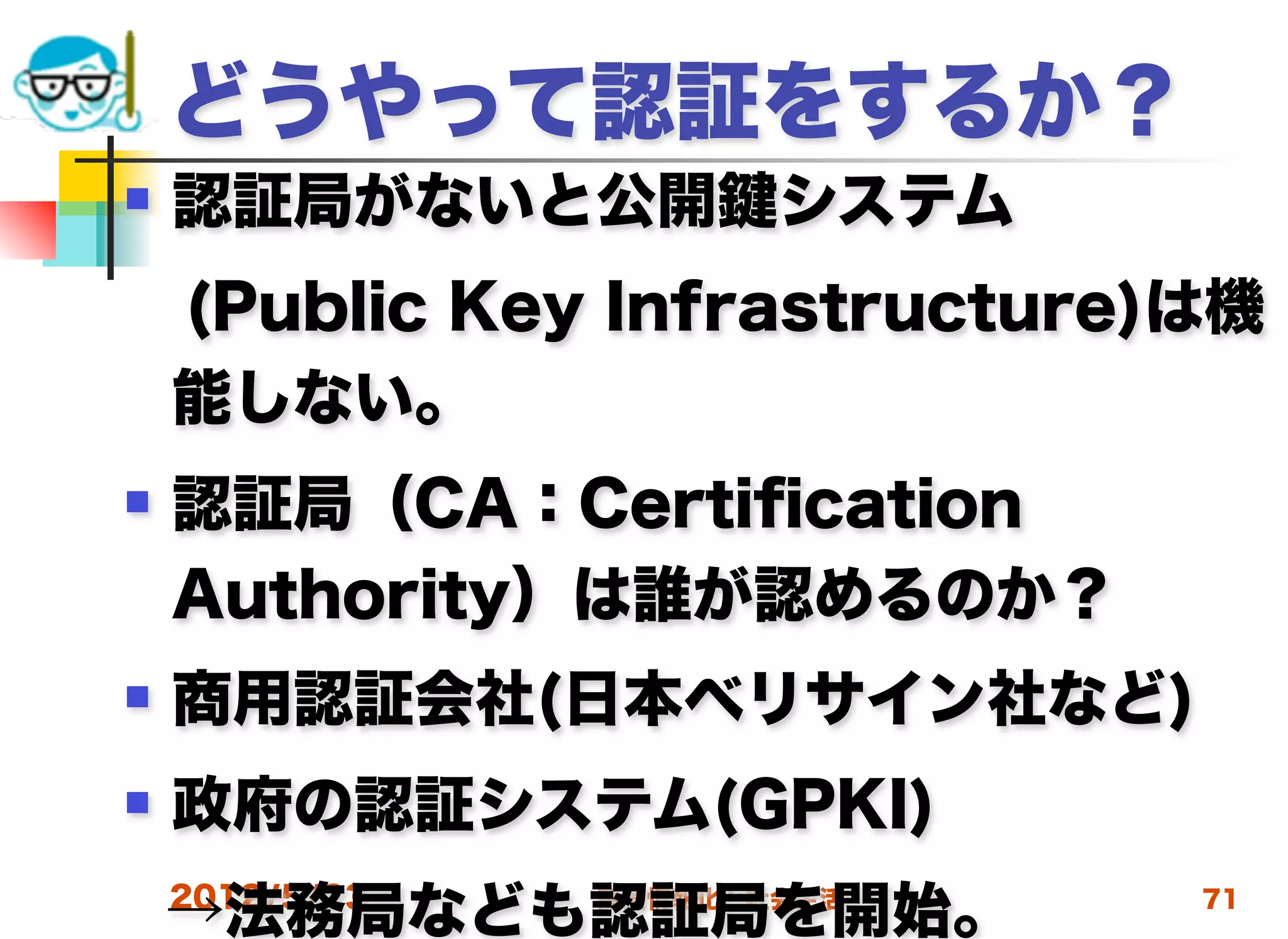 どうやって認証をするか？
   認証局がないと公開          システム
 (Public Key Infrastructure)は機
 能しない。
   認証局（CA：Certiﬁcation
    Authority）は誰が認めるのか？
   商用認証会社(日本ベリサイン社など)
   政府の認証システム(GPKI)
    →法務局なども認証局を開始。
    2012/5/23   高度情報化と社会生活    71
 