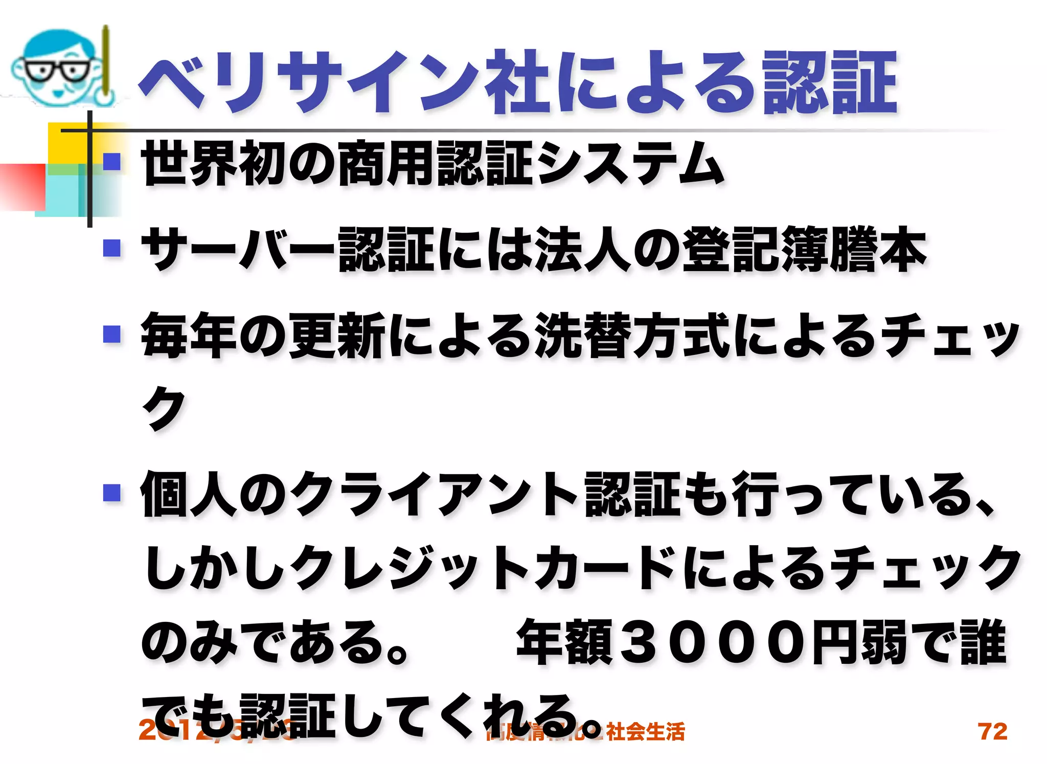 ベリサイン社による認証
   世界初の商用認証システム
   サーバー認証には法人の登記簿謄本
   毎年の更新による洗替方式によるチェッ
    ク
   個人のクライアント認証も行っている、
    しかしクレジットカードによるチェック
    のみである。     年額３０００円弱で誰
    でも認証してくれる。
    2012/5/23 高度情報化と社会生活 72
 
