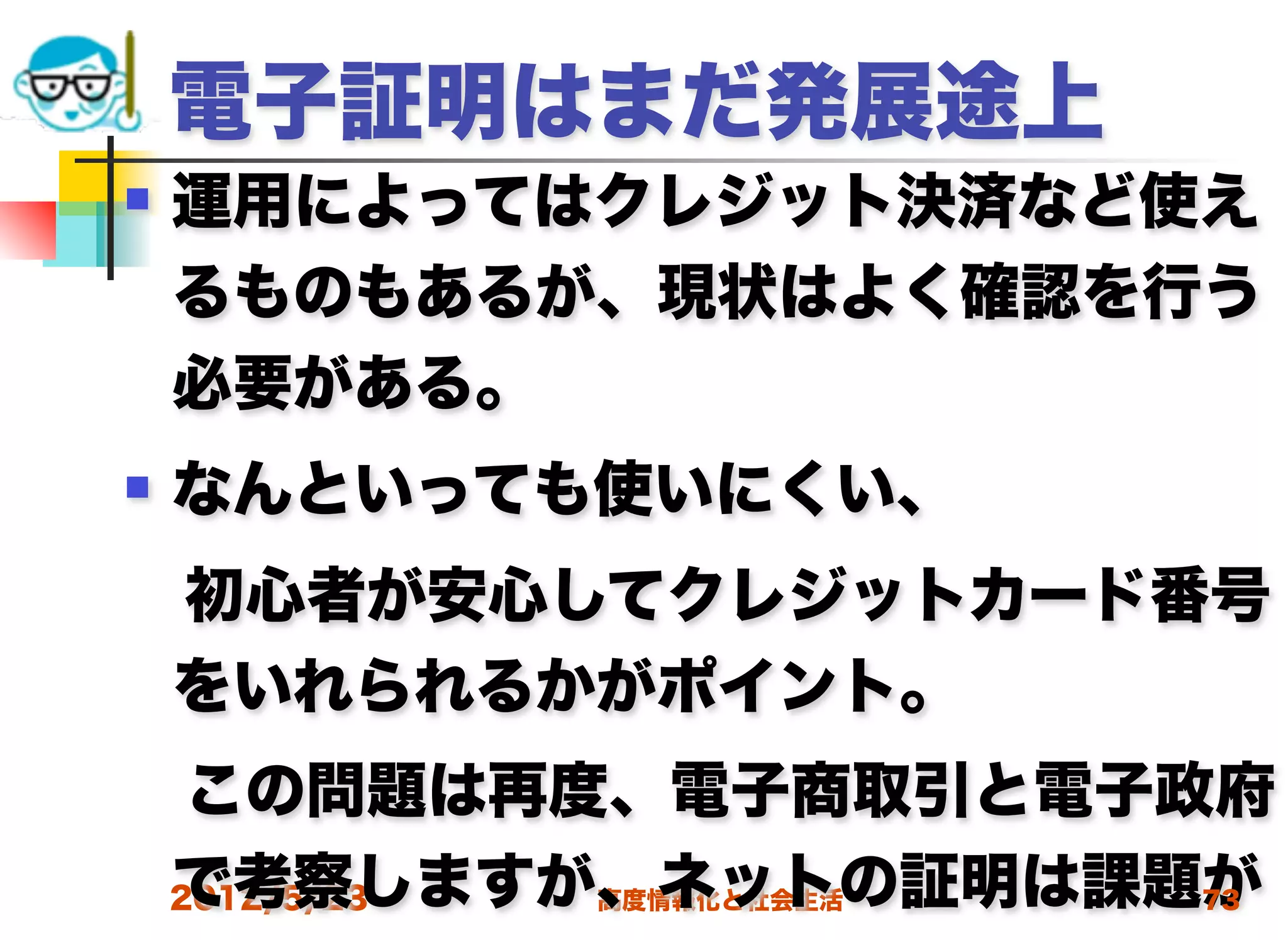 電子証明はまだ発展途上
   運用によってはクレジット決済など使え
    るものもあるが、現状はよく確認を行う
    必要がある。
   なんといっても使いにくい、
 初心者が安心してクレジットカード番号
 をいれられるかがポイント。
 この問題は再度、電子商取引と電子政府
 で考察しますが、ネットの証明は課題が
 2012/5/23 高度情報化と社会生活 73
 