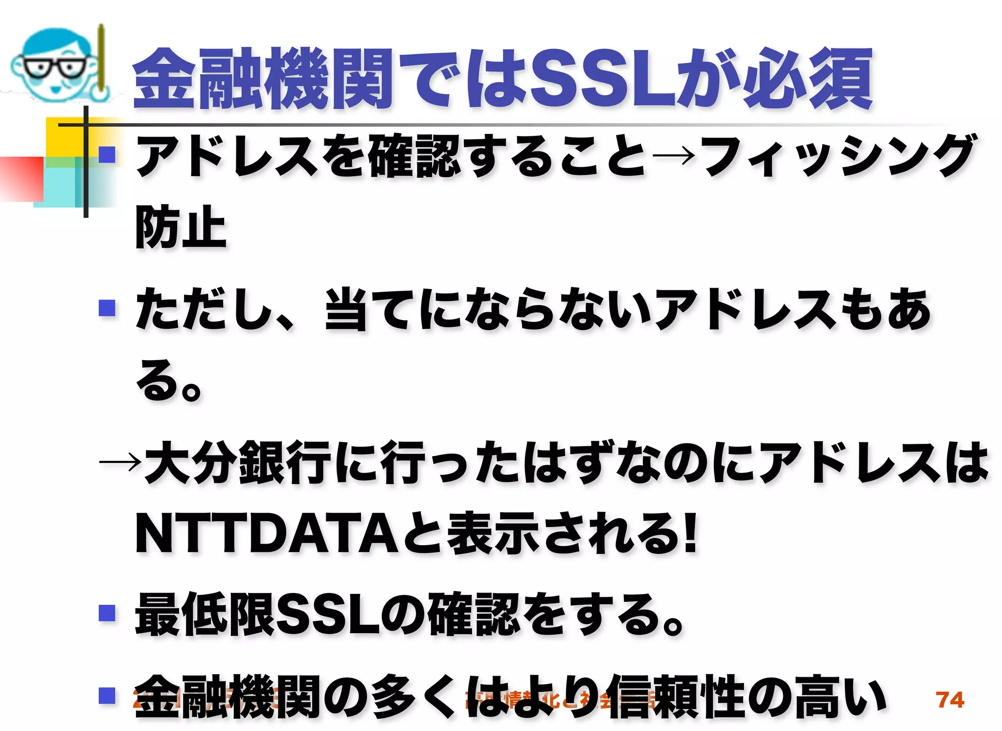 金融機関ではSSLが必須
   アドレスを確認すること→フィッシング
    防止
   ただし、当てにならないアドレスもあ
    る。
→大分銀行に行ったはずなのにアドレスは
 NTTDATAと表示される!
   最低限SSLの確認をする。
    金融機関の多くはより信頼性の高い
 2012/5/23高度情報化と社会生活   74
 