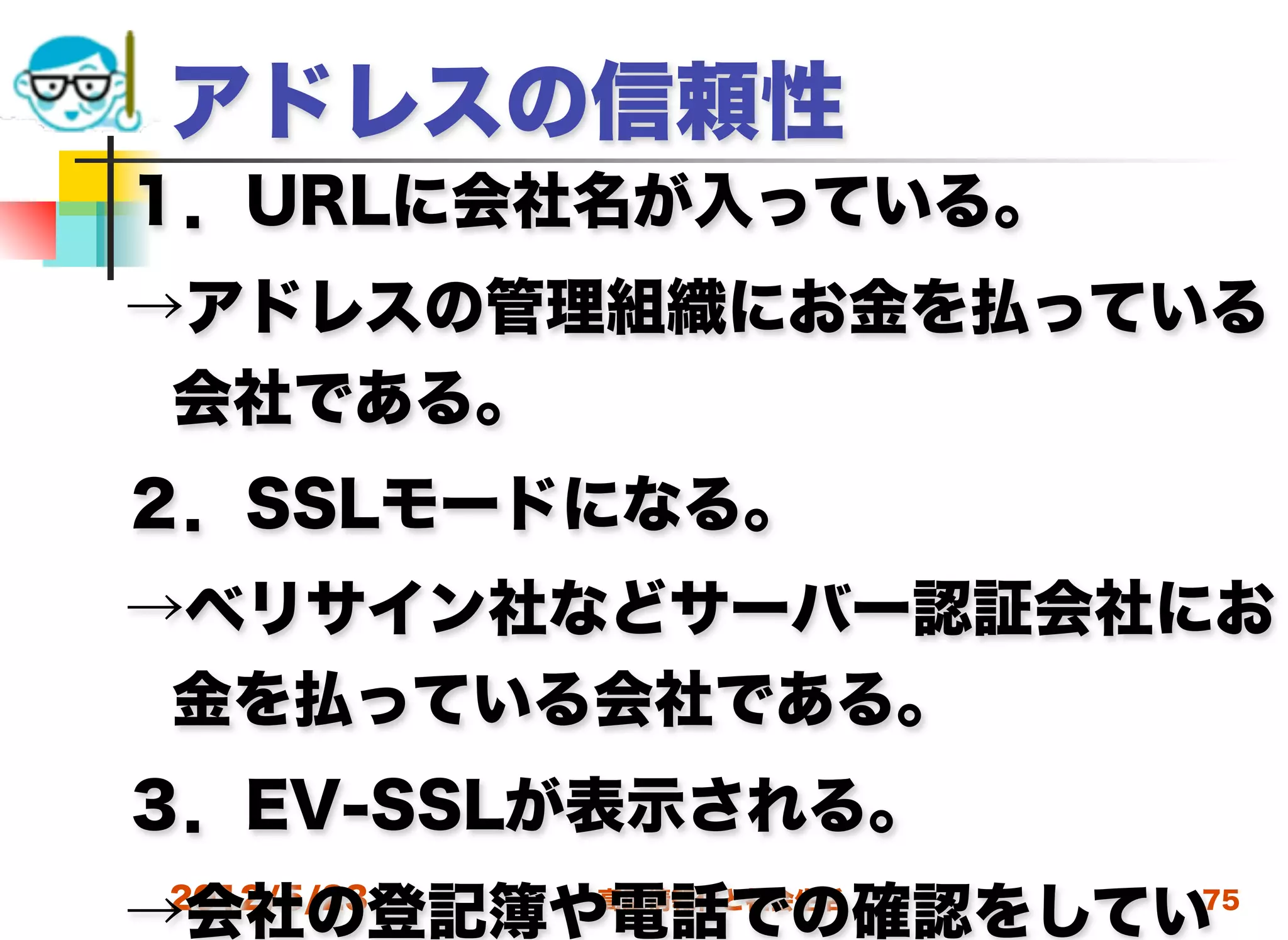アドレスの信頼性
１．URLに会社名が入っている。
→アドレスの管理組織にお金を払っている
 会社である。
２．SSLモードになる。
→ベリサイン社などサーバー認証会社にお
 金を払っている会社である。
３．EV-SSLが表示される。
→会社の登記簿や電話での確認をしてい
2012/5/23   高度情報化と社会生活   75
 