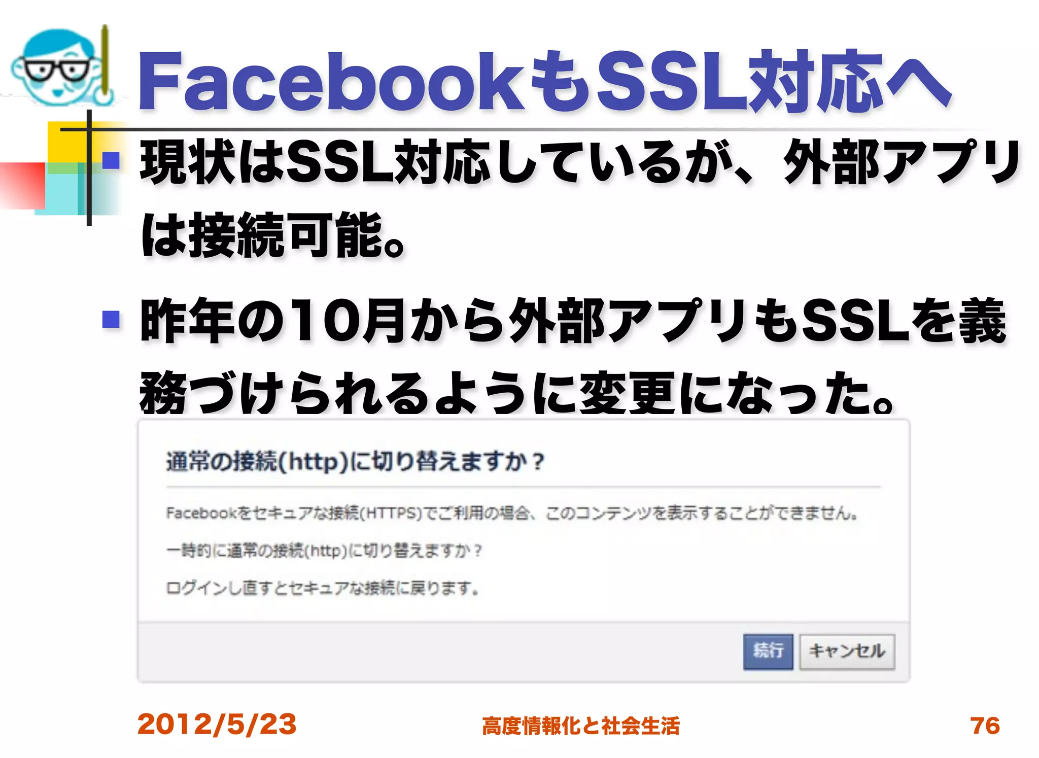 FacebookもSSL対応へ
   現状はSSL対応しているが、外部アプリ
    は接続可能。
   昨年の10月から外部アプリもSSLを義
    務づけられるように変更になった。




    2012/5/23   高度情報化と社会生活   76
 