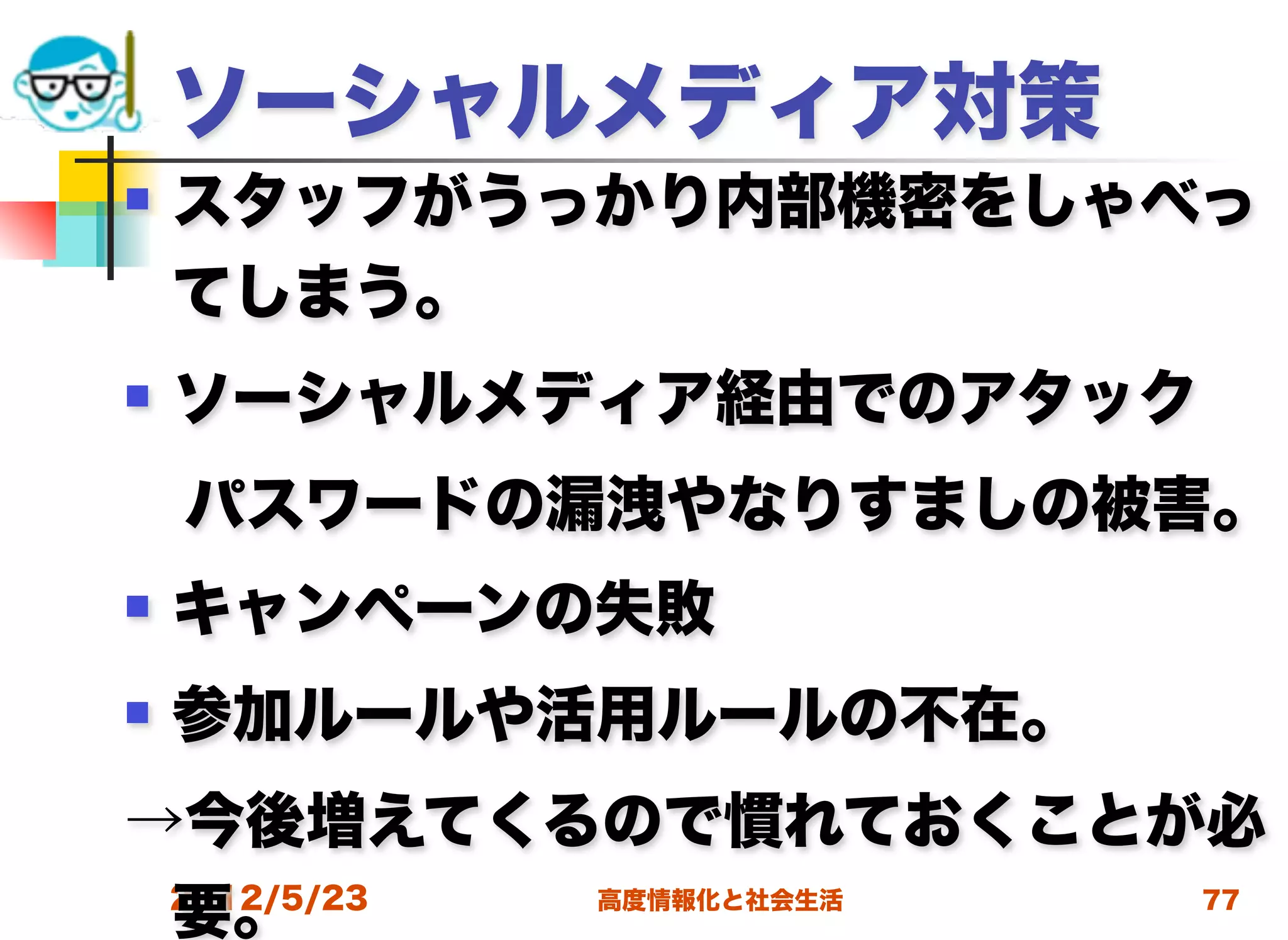 ソーシャルメディア対策
   スタッフがうっかり内部機密をしゃべっ
    てしまう。
   ソーシャルメディア経由でのアタック
 パスワードの漏洩やなりすましの被害。
   キャンペーンの失敗
   参加ルールや活用ルールの不在。
→今後増えてくるので慣れておくことが必
 要。
 2012/5/23 高度情報化と社会生活 77
 