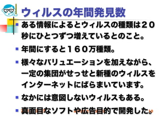 ウィルスの年間発見数
   ある情報によるとウィルスの種類は２０
    秒にひとつずつ増えているとのこと。
   年間にすると１６０万種類。
   様々なバリュエーションを加えながら、
    一定の集団がせっせと新種のウィルスを
    インターネットにばらまいています。
   なかには意図しないウィルスもある。
    真面目なソフトや広告目的で開発した。
 2012/5/23高度情報化と社会生活 10
 