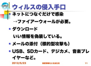 ウィルスの侵入手口
   ネットにつなぐだけで感染
 →ファイアーウォールが必要。
   ダウンロード
 いい情報を偽装している。
   メールの添付（標的型攻撃も）
   USB、SDカード、デジカメ、音楽プレ
    イヤーなど。
    2012/5/23   高度情報化と社会生活   11
 