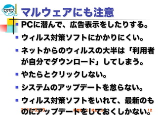 マルウェアにも注意
   PCに潜んで、広告表示をしたりする。
   ウィルス対策ソフトにかかりにくい。
   ネットからのウィルスの大半は「利用者
    が自分でダウンロード」してしまう。
   やたらとクリックしない。
   システムのアップデートを怠らない。
   ウィルス対策ソフトをいれて、最新のも
    のにアップデートをしておくしかない。
    2012/5/23 高度情報化と社会生活 12
 