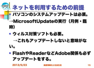 ネットを利用するための前提
   パソコンのシステムアップデートは必須。
→MicrosoftUpdateの実行（月例・臨
時）
   ウィルス対策ソフトも必要。
 →これもアップデートしないと意味がな
い。
   FlashやReaderなどAdobe関係も必ず
    アップデートをする。
    2012/5/23   高度情報化と社会生活   15
 