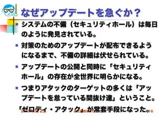 なぜアップデートを急ぐか？
   システムの不備（セキュリティホール）は毎日
    のように発見されている。
   対策のためのアップデートが配布できるよう
    になるまで、不備の詳細は伏せられている。
   アップデートの公開と同時に「セキュリティ
    ホール」の存在が全世界に明らかになる。
   つまりアタックのターゲットの多くは「アッ
    プデートを怠っている間抜け達」ということ。
「ゼロディ・アタック」が常套手段になった。
 2012/5/23 高度情報化と社会生活 16
 