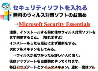 セキュリティソフトを入れる
   無料のウィルス対策ソフトのお薦め

 →Microsoft   Security Essentials
注意、インストールする前に他のウィルス対策ソフトを
まず削除すること。（壊れますよ）
インストールしたら最初にまず更新をする。
次にフルスキャンをしてみる。
 →ウィルスが見つかったら詳しい人に聞く。
後はアップデートを自動的にやってくれます、
毎日アップデートとクイックスキャン。週に一度はフル
 2012/5/23 高度情報化と社会生活   17
 