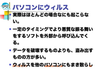パソコンにウィルス
   実際はほとんどの場合なにも起こらな
    い。
   一定のタイミングでより悪質な振る舞い
    をするソフトを外部から呼び込んでく
    る。
   データを破壊するものよりも、盗み出す
    ものの方が多い。
    ウィルスを他のパソコンにもまき散らし
 2012/5/23高度情報化と社会生活 18
 