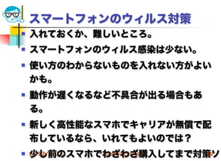 スマートフォンのウィルス対策
   入れておくか、難しいところ。
   スマートフォンのウィルス感染は少ない。
   使い方のわからないものを入れない方がよい
    かも。
   動作が遅くなるなど不具合が出る場合もあ
    る。
   新しく高性能なスマホでキャリアが無償で配
    布しているなら、いれてもよいのでは？
    少し前のスマホでわざわざ購入してまで対策ソ
 2012/5/23 高度情報化と社会生活 19
 