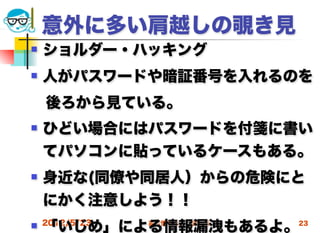 意外に多い肩越しの覗き見
   ショルダー・ハッキング
   人がパスワードや暗証番号を入れるのを
 後ろから見ている。
   ひどい場合にはパスワードを付箋に書い
    てパソコンに貼っているケースもある。
   身近な(同僚や同居人）からの危険にと
    にかく注意しよう！！
    「いじめ」による情報漏洩もあるよ。
 2012/5/23   高度情報化と社会生活   23
 