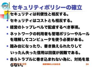 セキュリティポリシーの確立
   セキュリティは利便性と相反する。
   セキュリティはコストとも相反する。
   経営のトップレベルで配慮するべき事項。
   ネットワークの利用者も管理ポリシーやルール
    を理解してコンピュータを使う必要がある。
   踏み台になったり、書き換えられたりして
 いったん失った信用は回復が困難である。
   自らトラブルに巻き込まれない為に、対処を怠
     2012/5/23
    らない。       高度情報化と社会生活 24
 